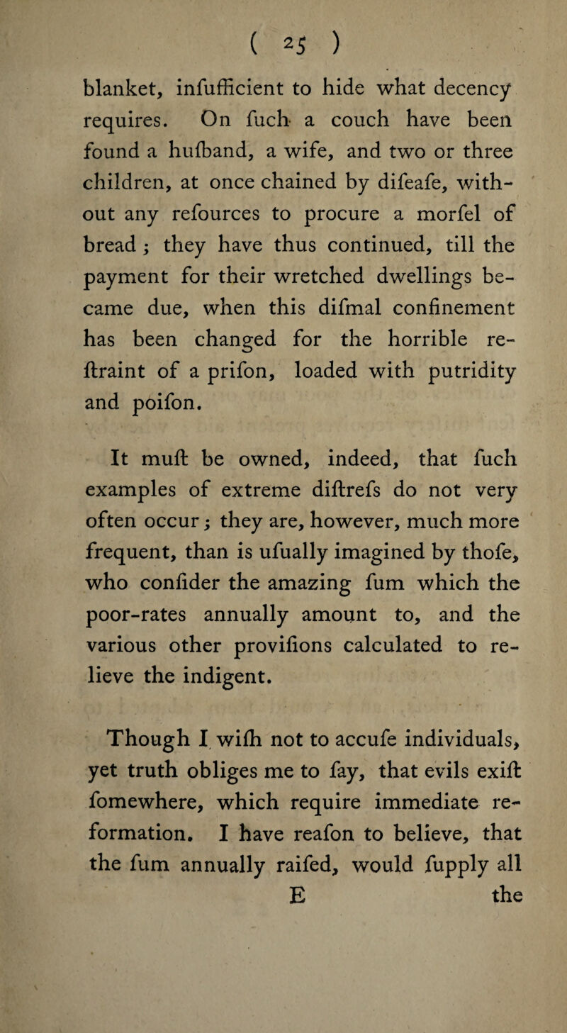 blanket, infufficient to hide what decency requires. On fuch a couch have been found a hufband, a wife, and two or three children, at once chained by difeafe, with¬ out any refources to procure a morfel of bread ; they have thus continued, till the payment for their wretched dwellings be¬ came due, when this difmal confinement has been changed for the horrible re- ftraint of a prifon, loaded with putridity and poifon. It muft be owned, indeed, that fuch examples of extreme diftrefs do not very often occur; they are, however, much more frequent, than is ufually imagined by thofe, who confider the amazing fum which the poor-rates annually amount to, and the various other provifions calculated to re¬ lieve the indigent. Though I wifh not to accufe individuals, yet truth obliges me to fay, that evils exifl: fomewhere, which require immediate re¬ formation. I have reafon to believe, that the fum annually raifed, would fupply all E the