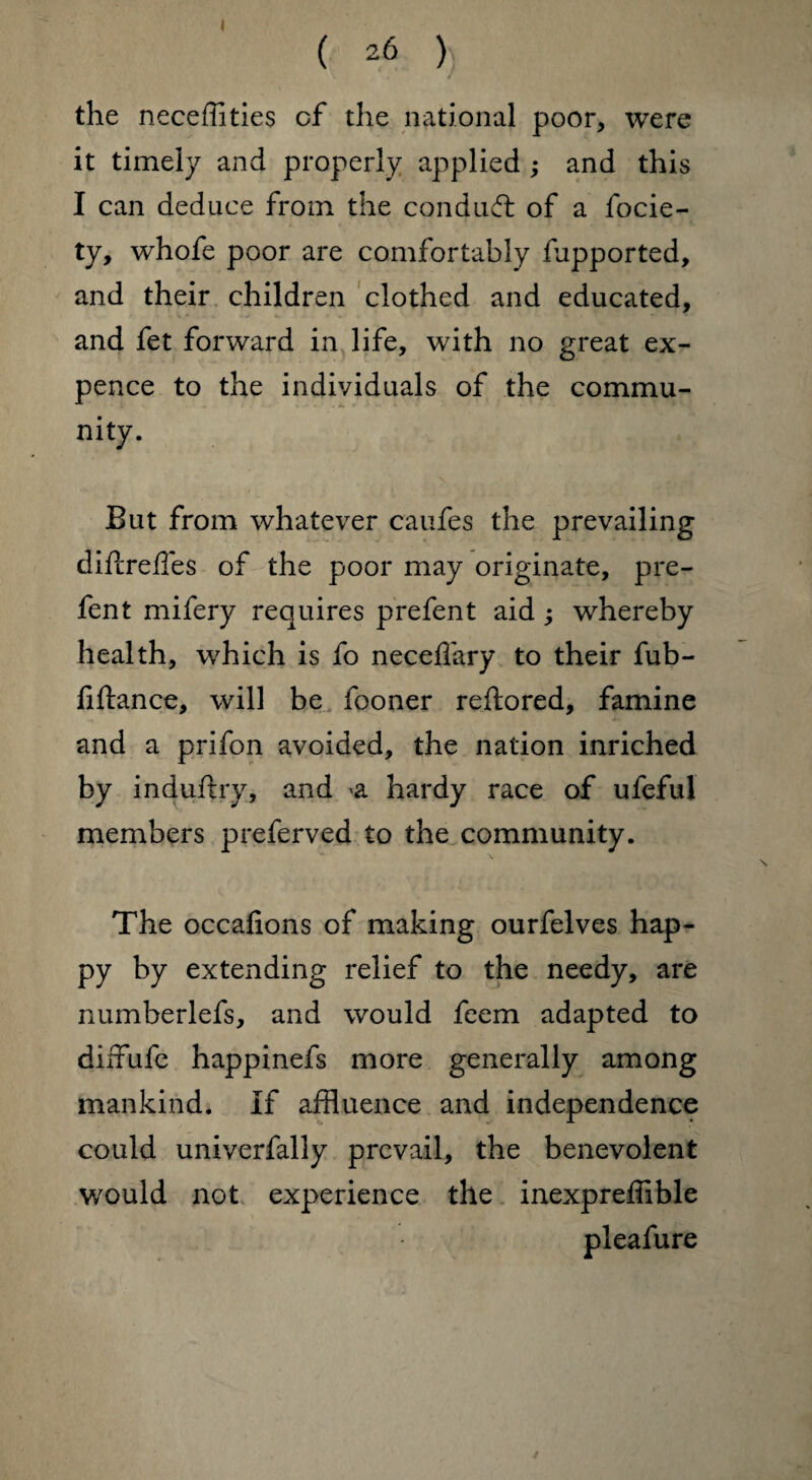 the neceffities of the national poor, were it timely and properly applied ; and this I can deduce from the conduct of a focie- ty, whofe poor are comfortably fupported, and their children clothed and educated, and fet forward in life, with no great ex¬ pence to the individuals of the commu¬ nity. But from whatever caufes the prevailing difcreffes of the poor may originate, pre- fent mifery requires prefent aid; whereby health, which is fo neceffary to their fub- fiftance, will be fooner reftored, famine and a prifon avoided, the nation inriched by induftry, and a hardy race of ufeful members preferved to the community. The occafions of making ourfelves hap¬ py by extending relief to the needy, are numberlefs, and would feem adapted to diffufe happinefs more generally among mankind. If affluence and independence could univerfally prevail, the benevolent would not experience the inexpreffible pleafure
