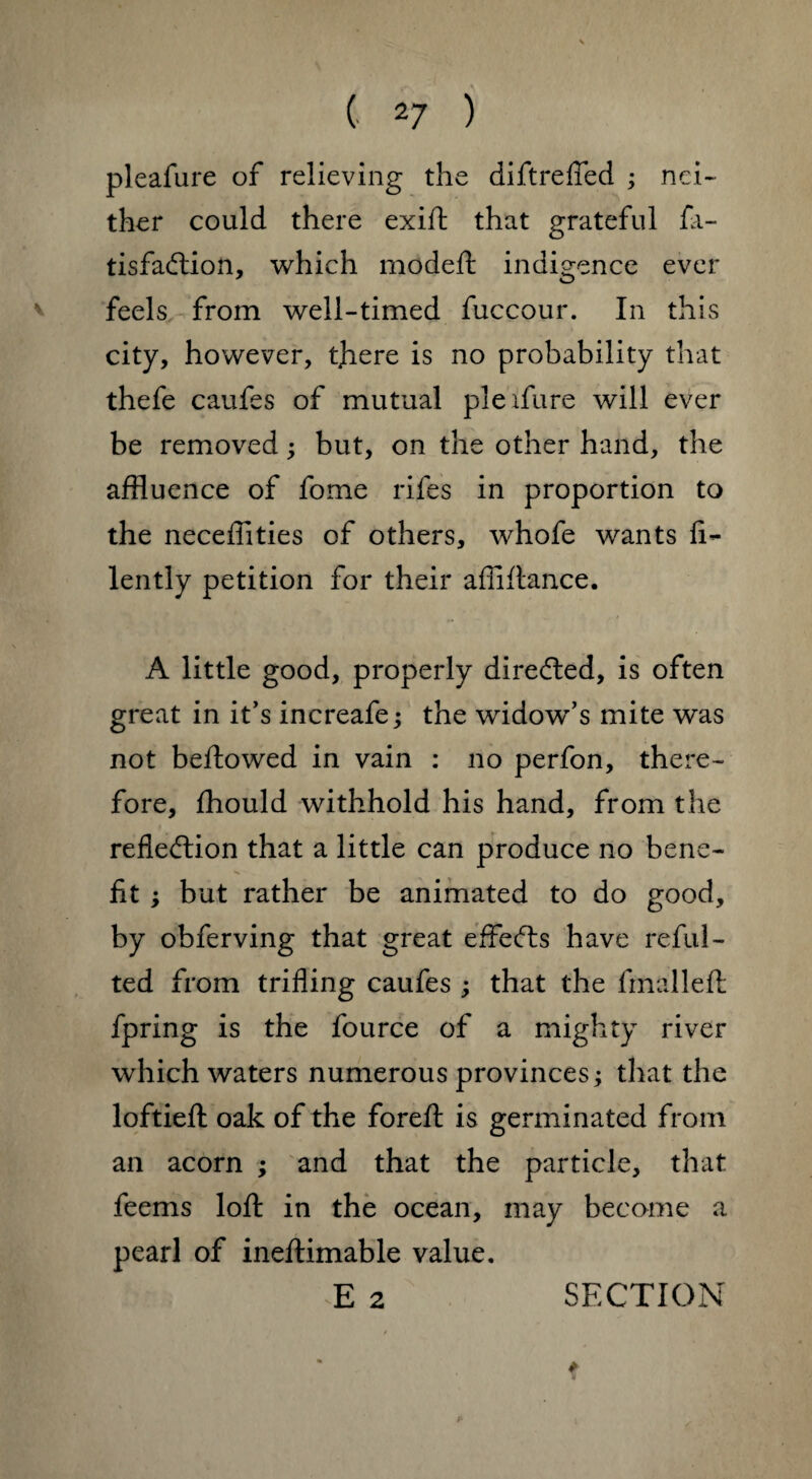 pleafure of relieving the diftrefied ; nei¬ ther could there exift that grateful fa- tisfa&ion, which modeft indigence ever feels from well-timed fuccour. In this city, however, there is no probability that thefe caufes of mutual pie ifure will ever be removed; but, on the other hand, the affluence of fome rifes in proportion to the neceffities of others, whofe wants fi- lently petition for their affiftance. A little good, properly directed, is often great in it’s increafe j the widow^s mite was not bellowed in vain : no perfon, there¬ fore, fhould withhold his hand, from the reflection that a little can produce no bene¬ fit ; but rather be animated to do good, by obferving that great effects have refill - ted from trifling caufes ; that the fmalleft fpring is the fource of a mighty river which waters numerous provinces; that the loftieft oak of the foreft is germinated from an acorn ; and that the particle, that feems loft in the ocean, may become a pearl of ineftimable value. I h: E 2 SECTION