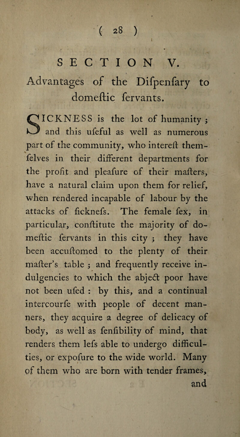 t SECTION V. Advantages of the Difpenfary to domeftic fervants. SICKNESS is the lot of humanity ; and this ufeful as well as numerous part of the community, who intereft them- s' felves in their different departments for the profit and pleafure of their mailers, have a natural claim upon them for relief, when rendered incapable of labour by the attacks of ficknefs. The female fex, in particular, conflitute the majority of do¬ meftic fervants in this city ; they have been accuftomed to the plenty of their mailer’s table ; and frequently receive in¬ dulgences to which the abjedl poor have not been ufed : by this, and a continual intercourfe with people of decent man¬ ners, they acquire a degree of delicacy of body, as well as fenfibility of mind, that renders them lefs able to undergo difficul¬ ties, or expofure to the wide world. Many of them who are born with tender frames, and ]