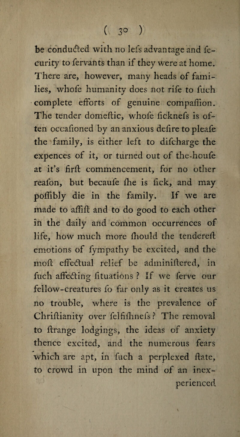 ( 3° ) be conduced with no lefs advantage and fe- curity to fervants than if they were at home. There are, however, many heads of fami¬ lies, whofe humanity does not rife to fuch •complete efforts of genuine companion. The tender domeftic, whofe ficknefs is of¬ ten occafioned by an anxious defire to pleafe the family, is either left to difcharge the expences of it, or turned out of the-houfe at it’s firfl commencement, for no other reafon, but becaufe fhe is lick, and may poffibly die in the family. If we are made to affift and to do good to each other in the daily and common occurrences of life, how much more fhould the tendered: emotions of fympathy be excited, and the moft effectual relief be adminiftered, in fuch affecting fituations ? If we ferve our fellow-creatures fo far only as it creates us no trouble, where is the prevalence of Chriftianity over felfifhnefs ? The removal to ftrange lodgings, the ideas of anxiety thence excited, and the numerous fears which are apt, in fuch a perplexed date, to crowd in upon the mind of an inex¬ perienced