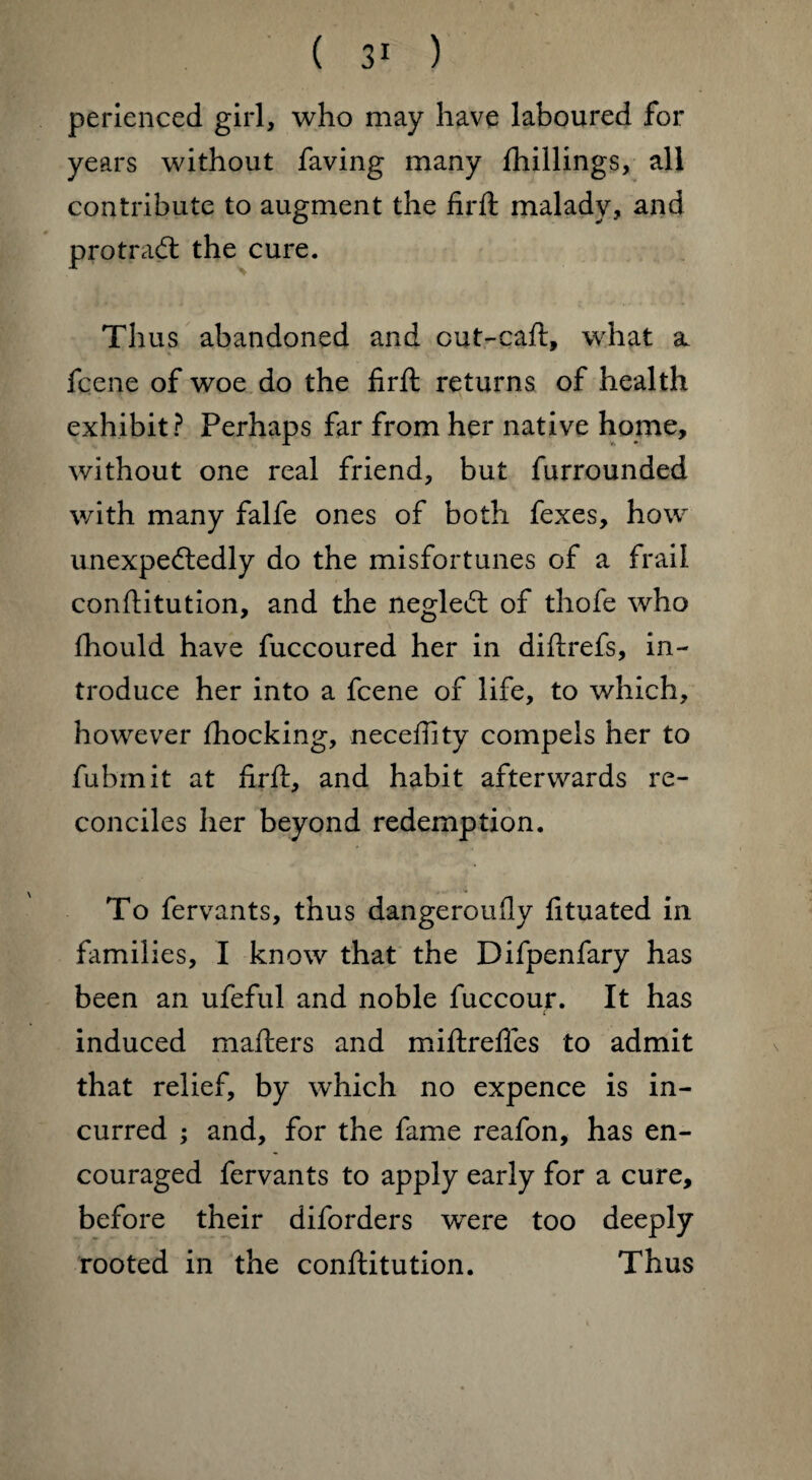 perienced girl, who may have laboured for years without faving many {hillings, all contribute to augment the firft malady, and pro trad: the cure. Thus abandoned and cut-caft, what a. fcene of woe do the firft returns of health exhibit? Perhaps far from her native home, without one real friend, but furrounded with many falfe ones of both fexes, how unexpededly do the misfortunes of a frail conftitution, and the negled of thofe who fhould have fuccoured her in diftrefs, in¬ troduce her into a fcene of life, to which, however Shocking, neceftity compels her to fubrnit at firft, and habit afterwards re¬ conciles her beyond redemption. To fervants, thus dangeroufly fituated in famil ies, I know that the Difpenfary has been an ufeful and noble fuccour. It has induced mafters and miftrefles to admit that relief, by which no expence is in¬ curred ; and, for the fame reafon, has en¬ couraged fervants to apply early for a cure, before their diforders were too deeply rooted in the conftitution. Thus