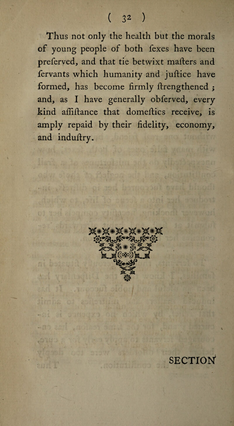 Thus not only the health but the morals of young people of both fexes have been preferved, and that tie betwixt mafters and fervants which humanity and juftice have formed, has become firmly ftrengthened ; and, as I have generally obferved, every kind affiftance that domeflics receive, is f amply repaid by their fidelity, economy, and induftry.