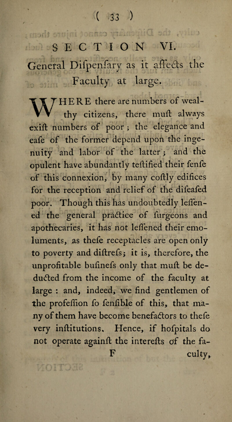 SECTION VI. .A, , > | , * \ General Difpenfary as it affects the Faculty at large. WHERE there are numbers of weal¬ thy citizens, there muft always exift numbers of poor ; the elegance and eafe of the former depend upon the inge¬ nuity and labor of the latter; and the opulent have abundantly teftified their fenfe of this connexion, by many coftly edifices for the reception and relief of the difeafed poor. Though this has undoubtedly lefien- ed the general practice of furgeons and apothecaries, it has not leflened their emo¬ luments, as thefe receptacles are open only to poverty and diftrefs; it is, therefore, the unprofitable bufinefs only that muft be de¬ duced from the income of the faculty at large : and, indeed, we find gentlemen of the profefiion fo fenfible of this, that ma¬ ny of them have become benefactors to thefe very inftitutions. Hence, if hofpitals do not operate againft the interefts of the fa- F culty.