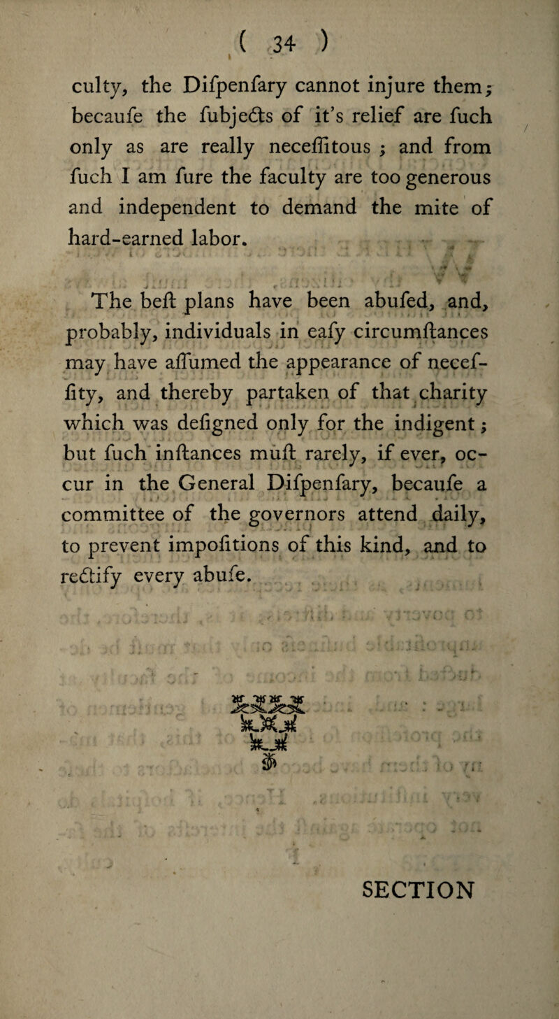 culty, the Difpenfary cannot injure them; becaufe the fubjedts of it’s relief are fuch only as are really neceffitous ; and from fuch 1 am fure the faculty are too generous and independent to demand the mite of hard-earned labor. s •«> , v,, i , .a - vt• (i f 'f n1 k 1f f V w The bed: plans have been abufed, and, probably, individuals in eafy circumftances may have affumed the appearance of necef- fity, and thereby partaken of that charity which was deligned only for the indigent; but fuch inftances muft rarely, if ever, oc¬ cur in the General Difpenfary, becaufe a committee of the governors attend daily, to prevent impolitions of this kind, and to redtify every abufe.