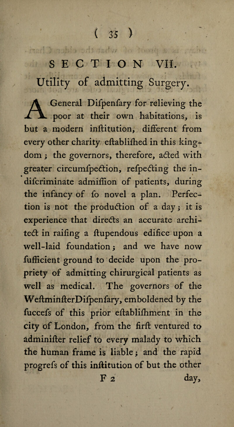 SECTION VII. Utility of admitting Surgery. A General Difpenfary for relieving the poor at their own habitations, is but a modern inftitution, different from every other charity eftablifhed in this king¬ dom ; the governors, therefore, acfted with greater circumfpecftion, refpedting the in- difcriminate admiffion of patients, during the infancy of fo novel a plan. Perfec¬ tion is not the production of a day; it is experience that directs an accurate archi¬ tect in railing a ftupendous edifice upon a well-laid foundation j and we have now fufficient ground to decide upon the pro¬ priety of admitting chirurgical patients as well as medical. The governors of the WeftminfterDifpenfary, emboldened by the fuccefs of this prior eftablifhment in the city of London, from the firft ventured to adminifter relief to every malady to which the human frame is liable; and the rapid progrefs of this inftitution of but the other F 2 day.