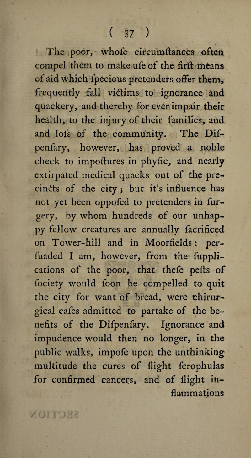 The poor, whofe circumftances often compel them to make ufe of the firft means of aid which fpecious pretenders offer them, frequently fall victims to ignorance and quackery, and thereby for ever impair their health, to the injury of their families, and and lofs of the community. The Dif- penfary, however, has proved a noble check to impoftures in phyfic, and nearly extirpated medical quacks out of the pre¬ cincts of the city; but it’s influence has not yet been oppofed to pretenders in fur- gery, by whom hundreds of our unhap- < py fellow creatures are annually facrificed on Tower-hill and in Moorfields: per- fuaded I am, however, from the Appli¬ cations of the poor, that thefe pefts of fociety would foon be compelled to quit the city for want of bread, were chirur- gical cafes admitted to partake of the be¬ nefits of the Difpenfary. Ignorance and impudence would then no longer, in the public walks, impofe upon the unthinking multitude the cures of flight fcrophulas for confirmed cancers, and of flight in¬ flammations