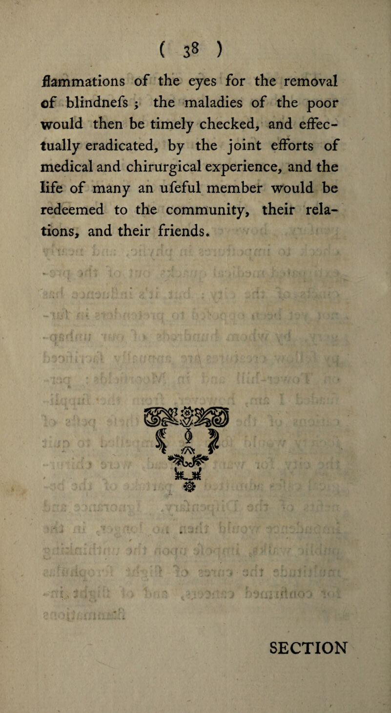 flammations of the eyes for the removal of blindnefs ; the maladies of the poor would then be timely checked, and effec¬ tually eradicated, by the joint efforts of medical and chirurgical experience, and the life of many an ufeful member would be redeemed to the community, their rela¬ tions, and their friends.