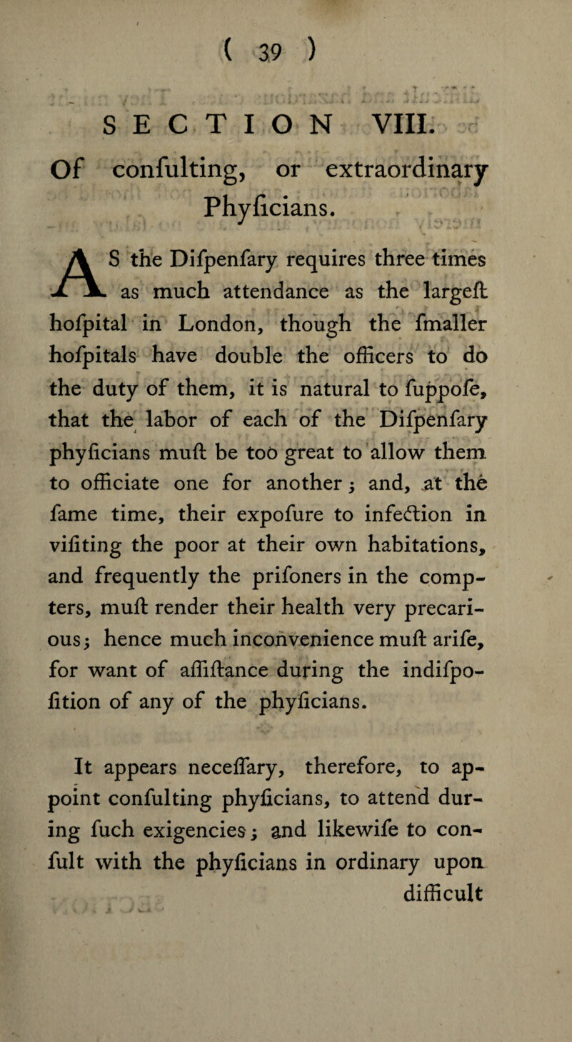 J _» J w : * l t . . < .* i ± ' ■ > * * -j. «v ,«• - j ' .>-> SECTION VIII. Of confulting, or extraordinary Phyficians. AS the Difpenfary requires three times as much attendance as the largeft hofpital in London, though the fmaller hofpitals have double the officers to do the duty of them, it is natural to fuppole, that the labor of each of the Difpenfary phyficians muft be too great to allow them - y - r to officiate one for another; and, at the fame time, their expofure to infection in vifiting the poor at their own habitations, and frequently the prifoners in the comp¬ ters, muft render their health very precari¬ ous ; hence much inconvenience muft arife, for want of affiftance during the indifpo- fition of any of the phyficians. It appears neceflary, therefore, to ap¬ point confulting phyficians, to attend dur¬ ing fuch exigencies; and likewife to con- fult with the phyficians in ordinary upoa difficult / w