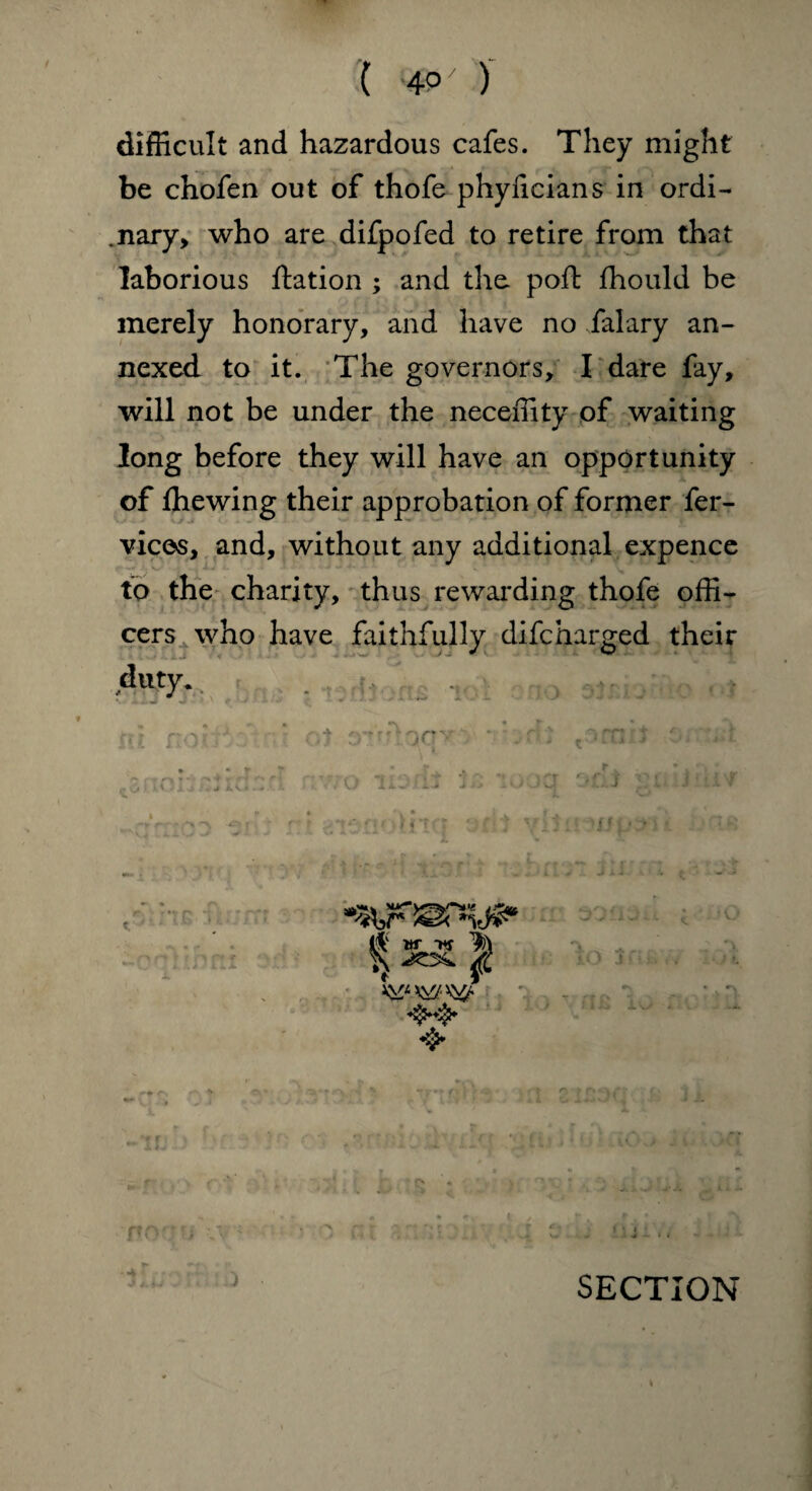 ( 4°' ) difficult and hazardous cafes. They might be chofen out of thofe phyficians in ordi¬ nary, who are difpofed to retire from that laborious ftation ; and the poft ffiould be merely honorary, and have no /alary an¬ nexed to it. The governors, I dare fay, will not be under the neceffity of waiting long before they will have an opportunity of fliewing their approbation of former fer- vices, and, without any additional expence to the charity, thus rewarding thofe offi¬ cers who have faithfully difcharged their duty* jTt
