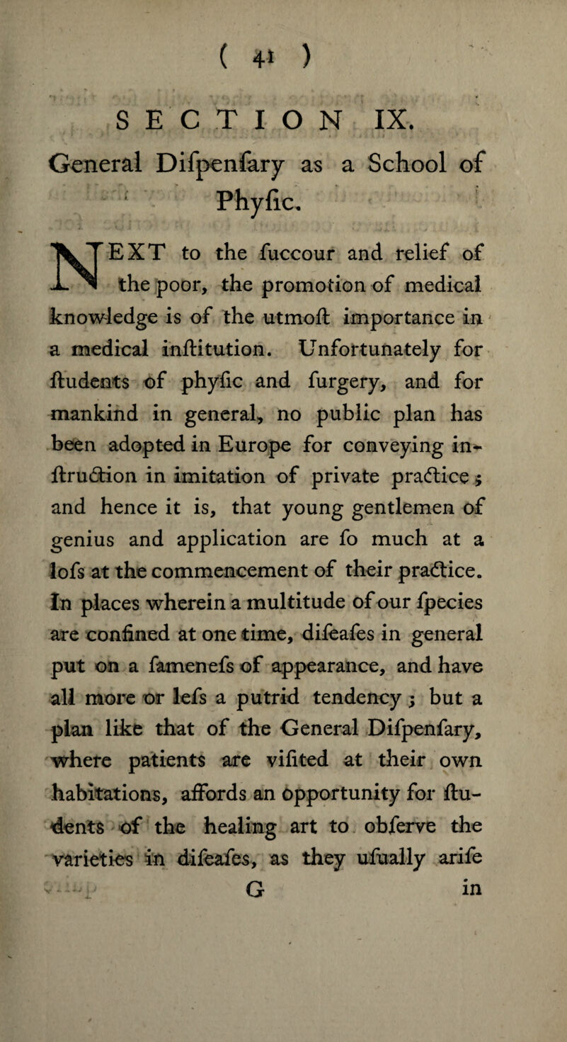 SECTION IX. General Difpenfary as a School of EXT to the fuccour and relief of 1- ™ the poor, the promotion of medical knowledge is of the utmoft importance in a medical inftitution. Unfortunately for ftudents of phyfic and furgery, and for mankind in general, no public plan has been adopted in Europe for conveying in- ftru&ion in imitation of private practice $ and hence it is, that young gentlemen of genius and application are fo much at a lofs at the commencement of their practice. In places wherein a multitude of our fpecies are confined at one time, difeafes in general put on a famenefs of appearance, and have all more or lefs a putrid tendency; but a plan like that of the General Difpenfary, where patients are vifited at their own habitations, affords an opportunity for ftu¬ dents of the healing art to obferve the varieties in difeafes, as they ufually arife G in