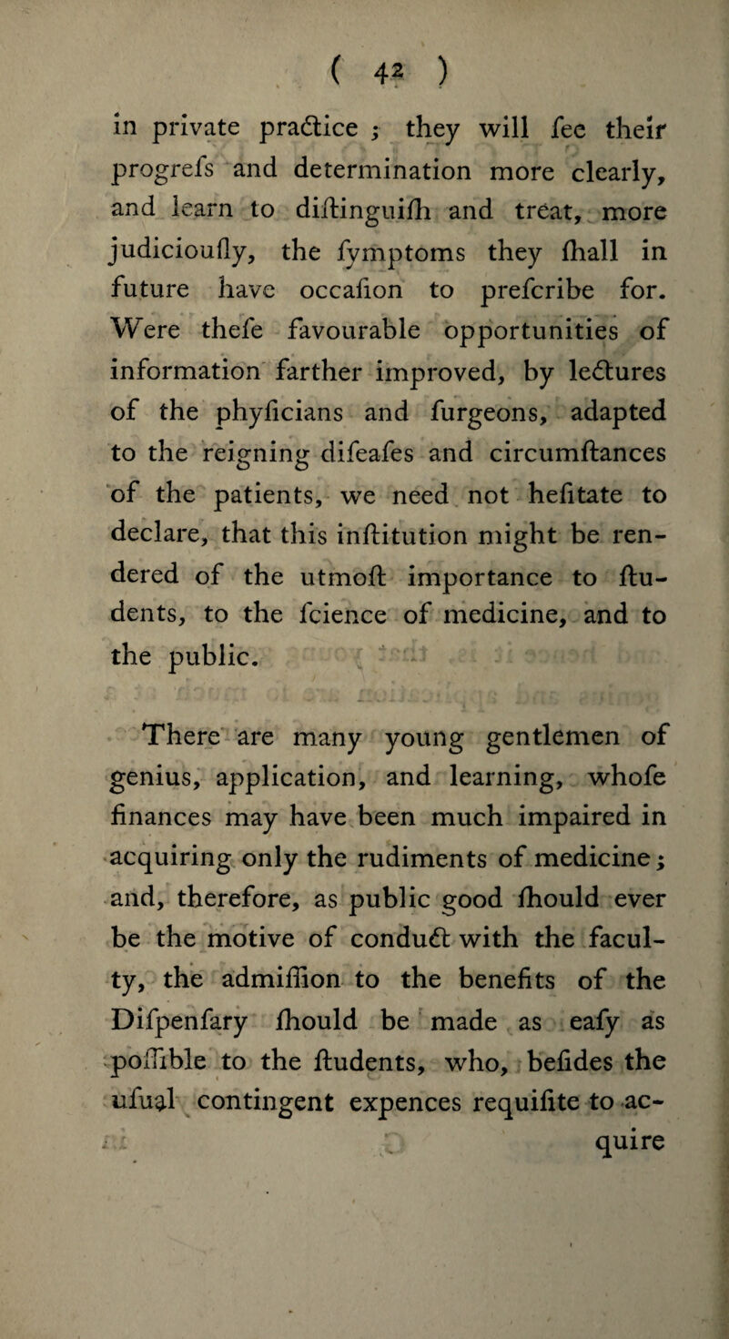 in private practice ; they will fee their progrefs and determination more clearly, and learn to diftinguilh and treat, more judicioufly, the fymptoms they fhall in future have occafion to prefcribe for. Were thefe favourable opportunities of information farther improved, by lectures of the phyficians and furgeons, adapted to the reigning difeafes and circumftances of the patients, we need not hefitate to declare, that this inftitution might be ren¬ dered of the utmoft importance to ftu- dents, to the fcience of medicine, and to the public. There are many young gentlemen of genius, application, and learning, whofe finances may have been much impaired in acquiring only the rudiments of medicine; and, therefore, as public good Ihould ever be the motive of conduct with the facul¬ ty, the admifiion to the benefits of the Difpenfary fhould be made as eafy as poffible to the ftudents, who, befides the ufu^l contingent expences requifite to ac- x..: quire