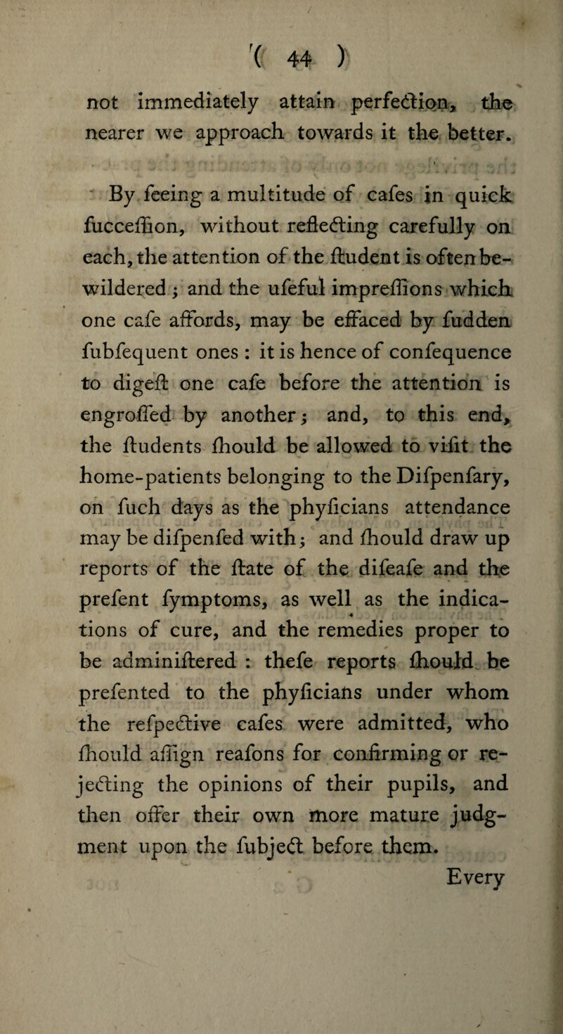 / ( 44 ) not immediately attain perfection, the nearer we approach towards it the better. * By feeing a multitude of cafes in quick fucceflion, without reflecting carefully on each, the attention of the fhudent is often be¬ wildered ; and the ufeful impreflions which one cafe affords, may be effaced by fudden fubfequent ones : it is hence of confequence to digeft one cafe before the attention is engroffed by another; and, to this end, the ftudents fhould be allowed to vifit the home-patients belonging to the Difpenfary, on fuch days as the phyficians attendance may be difpenfed with; and fhould draw up reports of the ftate of the difeafe and the prefent fymptoms, as well as the indica- ♦ tions of cure, and the remedies proper to be adminiftered : thefe reports fhould be prefented to the phyficians under whom the refpeCtive cafes were admitted, who fhould afiign reafons for confirming or re¬ jecting the opinions of their pupils, and then offer their own more mature judg¬ ment upon the fubjeCt before them. Every