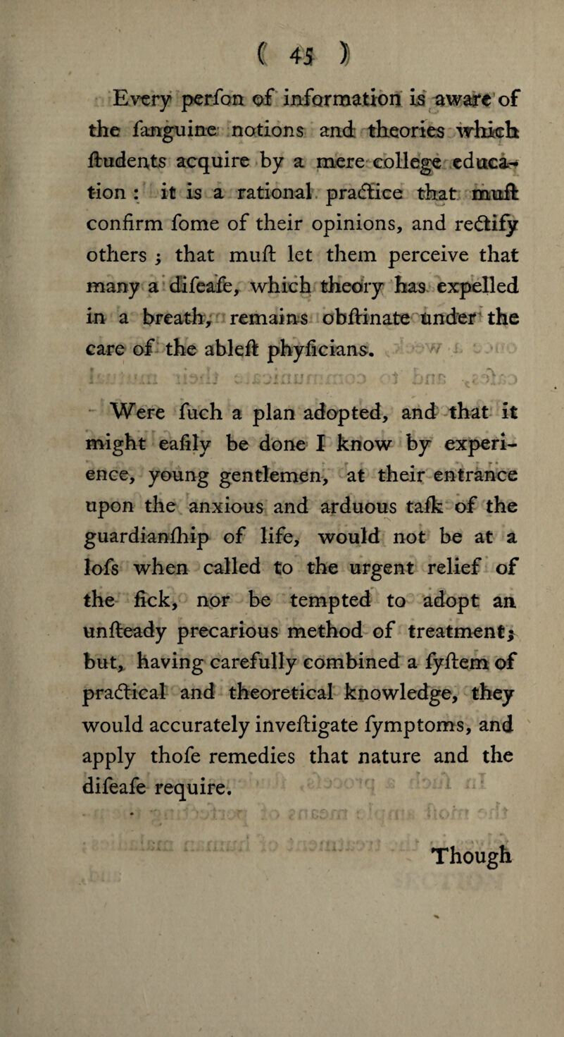 Every perfon of information is aware of the fanguine notions and theories which ftudents acquire by a mere college cduca^ tion : it is a rational practice that muft confirm fome of their opinions, and rectify others ; that muft let them perceive that many a difeafe, which theory has expelled in a breath, remains obftinate tinder the care of the ableft phyficians. tamum li^dj ;;i soiaufT'xhod of te Were fuch a plan adopted, and that it might eafily be done I know by experi- ence, young gentlemen, at their entrance upon the anxious and arduous talk of the guardianfhip of life, would not be at a lofs when called to the urgent relief of the fick, nor be tempted to adopt an unfteady precarious method of treatment* but, having carefully combined a fyflem of practical and theoretical knowledge, they would accurately inveftigate fymptoms, and apply thofe remedies that nature and the difeafe require. Though
