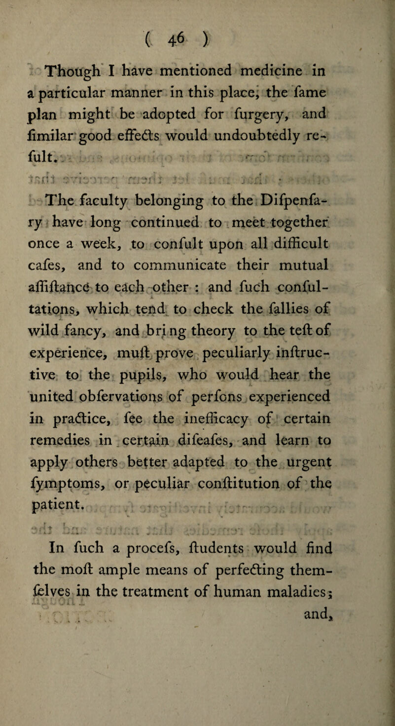 Though I have mentioned medicine in a particular manner in this place, the fame plan might be adopted for furgery, and fimilar good effects would undoubtedly re- fult. :'rr»lh 4 mart i ■: The faculty belonging to the Difpenfa- ry have long continued to meet together once a week, to confult upon all difficult cafes, and to communicate their mutual affiftancd to each other : and fuch conful- ‘ k T . tations, which tend to check the fallies of wild fancy, and bring theory to the teftof experience, muft prove peculiarly inftruc- tive to the pupils, who would hear the united obfervations of perfons experienced in practice, fee the inefficacy of certain remedies in certain difeafes, and learn to apply others better adapted to the urgent fymptoms, or peculiar conftitution of the patient. *4 ♦ »> >'1 ! * '■>'■ ■■■ rt- y-: . In fuch a procefs, ftudents would find the moft ample means of perfefting them- felves in the treatment of human maladies; ii. \ 1 ■ ■ yJ i L .L and, » s ; k •* v k ** / * 