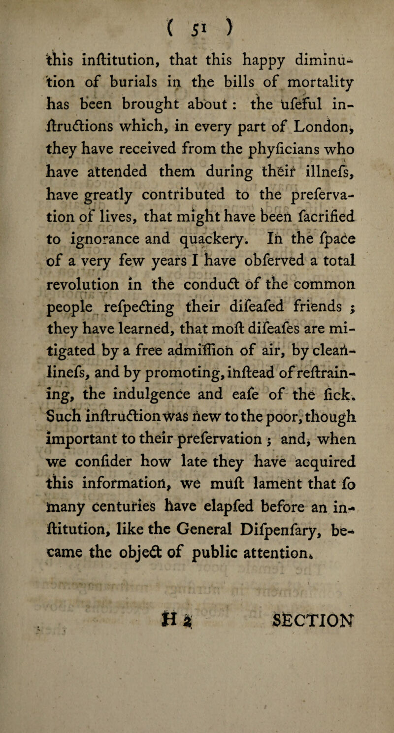 this inftitution, that this happy diminu¬ tion of burials in the bills of mortality has been brought about: the ufeful in- itrudtions which, in every part of London, they have received from the phyficians who have attended them during theit illnefs, have greatly contributed to the preferva- tion of lives, that might have been facrified to ignorance and quackery. Ih the fpace of a very few years I have obferved a total revolution in the conduft of the common ■' r ' - * people refpedting their difeafed friends ; they have learned, that moft difeafes are mi¬ tigated by a free admiffioh of air, by clearl- linefs, and by promoting, inftead of reftrain- ing, the indulgence and eafe of the lick. Such inftrudtion was new to the poor, though important to their pfefervation $ and, when we confider how late they have acquired this information, we miift lament that fo many centuries have elapfed before an in* ftitution, like the General Difpenfary, be* came the objedt of public attention*