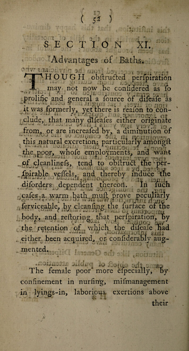 %J dC — ( ) ... SECTION XI. • • •• ■ - -* ■*- - - «v» - ' 4 il>. w)U ^ Advantages ?of Baths. arfWealioaVxfe ad oioij OpHOUGH obftructed perfpiration -1- may not now be confidered as fo ’** * •-(“* j -• - \1i • L > V P'(yr, : - ■ prolific and general a lource of difeafe as i.l '* ' 1 11^2(111 ,’4'! it was formerly, yet there is reafon to con- i • Ai- rOiUfp . • ..hdrerr . oi elude, that many difeafes either originate .. _ , ...,aQu vf.iUi-i. , . j ® |0 from, or are increaled by, a diminution of *.,OJ Oil* v; •OUiJQOD $£*j# Xli flOdXJiOVS* this natural excretion.: particularly among ft • 'uzmfmtutvq ri oinnoa tne poor, whole employments^ and want '1 ■_ ' **J ■--y-'j-l Li I j j. ^^11 troft r^}fj t . of cleanlinjefs, tend to obftrudt the * per- fpirable veffels, and thereby induce the itj AiWj.w*iX|.^n£70buiO <„ J v fc*m|L diforders dependent thereon. . In luch '. -v- a.j j ..... :■** 00 (. . r./u .T II cafes , a warm bath, muft prove peculiarly ' 1 4 - ' v., 1 1* vi Ih > • * i ’: tjf i J > rj(, * , ferviceabie, by cleanfing the furface of the ' *JI3T0P1 ... . Oi iind^UC au body, and reftoring that perfpiration, by • Ta - .• <«a • <r. A.iiiio an*7 the retention of, which the difeafe nad J‘*w“ *■ V—«-• >v iv’TNI ciiit either, been acquired^ or confiderably aug¬ mented*, . r .. .. rv * A w«* *.J. •JrjLJL 4JI 4c-* * * J hf 4] The female poor more especially, * by confinement in nurfihg, mifmanagement in lyings-in, laborious exertions above their >:v t f