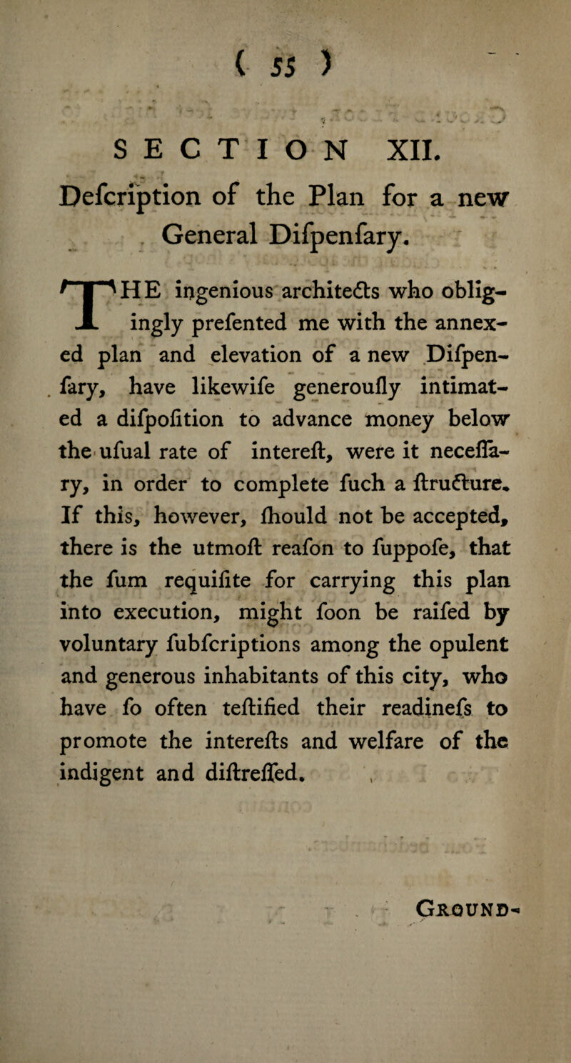 SECTION XII. „ 4 t Defcription of the Plan for a new General Difpenfary. THE ingenious architects who oblig¬ ingly prefented me with the annex¬ ed plan and elevation of a new Difpen- . fary, have likewife generoufly intimat¬ ed a difpofition to advance money below the ufual rate of intereft, were it necefla- ry, in order to complete fuch a ftrufture. If this, however, fhould not be accepted, there is the utmofl reafon to fuppofe, that the fum requifite for carrying this plan into execution, might foon be raifed by voluntary fubfcriptions among the opulent and generous inhabitants of this city, who have fo often teftified their readinefs to promote the interefts and welfare of the indigent and diftreffed. Ground- i