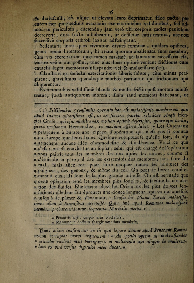 i6 St duriufculi, eo ufque ut ekvata caro ‘deprimatur. Hoc pafto pes .cutem fiet pinguedinis evacuatio exercitacioiiibus validioribus, fed ad- 'mod;'m periculofis , elicienda; jam vero libi corporis moles paululum decreverit, dura fridio adhibeatur, ut denfetur cutis textura, nec*nou; iuccefllve corporis cribrofi laxitas adflringatur. Sedentarii inter quos civitatum divites foeminse , quidam opifices, ■genus omne licreratorum , hi etiam quorum abalienata iunt membra, cum vix exercitationi quse tamen magirae ad fanitatem ■necefiaria eft, vacare velint aut po(finc., tunc ejus loco optime veniunt fridiones cum •cautelis fupra memoratis ufurpandae vel & malacifiatio Clauflraci ex defedu exercitationis Uberis folitae , cum minus perf- pirenc, gravifiimos quandoque morbos patiuntur qui fridionum ope abigerentur. Exercitantibus validiflime blanda & mollis fridio pofl: motum minif* ttecur, juxta antiquorum morem ,* illam tanti momenti habebant, ut C1 FriBionibus fconftmilis operatio hAc ejl malactjjatio membrorum quA Apui Indicos uRtatiffima efl ^ ut ex Jincera patebit relatione Angli Hen- rici Grole qui ejus mini (Ir and a modum optime dejcripfit, quare ejus verba ^ juxta ve^^Jionem Hermaniez, in mediam averre lubet. » Les Orientaux » pratiquent a Surate une elpece d’operatioii qui n’ej[l pas fi connue w en lurope que leurs bains Qaelque volupcueule qu’eUe loit, iis n’y » arrachent aucune idee d^immodeftie 6c d’indeceace Voici ce que » c^eft : on ed couche lur un tbpha ; celui qui eil charge de Poperation » vous pairrit toas les membres les uos apres les auctes , comme fi ^ » c^eroic de la pate ; d tire les extremites des membres, lans iaire du | » mal, mais affez fbr^ pour fiiire craquer coures les jointures des q »poignecs , des genoui , 6c meme du coi. On peiit le livrer entiere- ' » menc a eux; iis foat de la plus grande adrefie. On ell perfuade que ' >> cette operation rend les membres pliis fouples , & faciUte ia circula- » tion des fluides. Ellc excite chez les Orientaux les plus douces fen- » fations; elle leur fiaic eproaver une douce langueur, qui va quelquefois v> jurqa’a fe pamer & s^evanouir. c< Cenfet hic Viator Tureas malacijpi- tionis ufam a Sinentibus accepiffe. Quin imo apud Romanos malacijjart membra probare videntur fequemta Martialis verba ; « )y Percunit corpus arte t^^aiftatris: , 33 Manumque dodaiix fpargit omnibus membris, I Quod etiam confirmatur ex iis qua tegere dantur apud Senecam Roma* | narum corruptos mores arguentem : « An potius optem ut malacifjandosi | articulos exoletis meis porrigam > ut muliercula aut aliquis in mfiliercu* j » lam ex viro verfus digitulos meos ducatu tc |