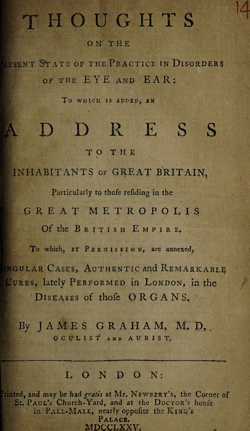 thoughts O N THE Hessnt State of the Practice in Disorders of the EYE and EAR: To WHICH IS ADDED, AN D D R E S S TO THE H * INHABITx^NTS of GREAT BRITAIN, Particularly to thofe refiding in the 9 * ■ * . GREAT METROPOLIS '4 . Of the British Empire. To which, by Permission, are annexed. fNGULAR Cases, Authentic and Remarkable |pures, lately Performed in London, in the Diseases of thofe ORGANS, By JAMES GRAHAM, M, D. OCULIST and AURIST. LONDON: tinted, and may be had gratis at Mr. Neweery’s, the Corner of St. Paul's Church-Yard, and at the Doctor’s houle in Pall-Mall, nearly oppofite the King’s Palace. MDCCLXXV.