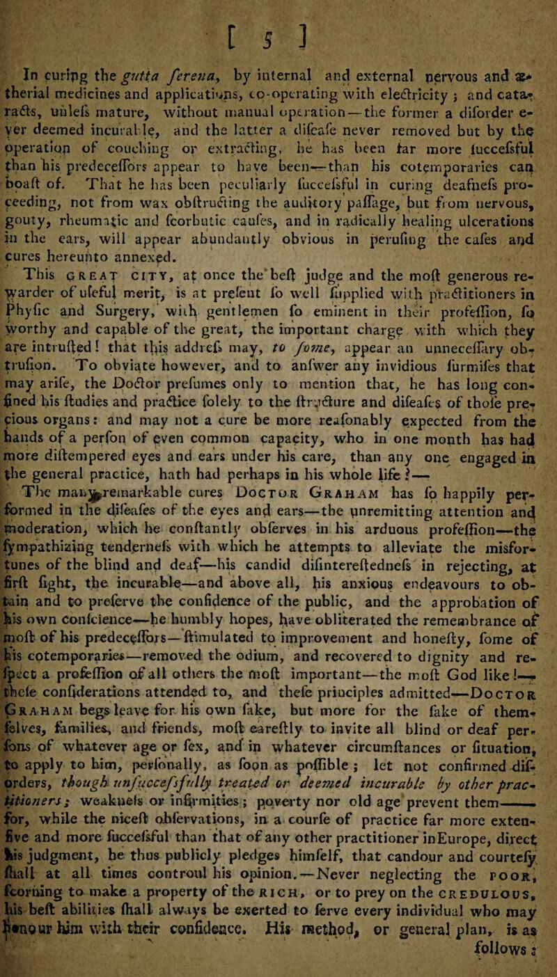 In curing the gutta ferena, by internal and external nervous and them! medicines and applications, co-operating with electricity ; and cata¬ racts, uiilefs mature, without manual operation — the former a diforder e- yer deemed incurable, and the latter a difeafe never removed but by the operation of couching or extracting, he has been tar more iuccefsful than his predecefTors appear to have been—-than his cotemporaries can boaft of. That he has been peculiarly Iuccefsful in curing deafnefs pro¬ ceeding, not from wax obftrufting the auditory pafTage, but from nervous, gouty, rheumatic and (corbutic caufes, and in radically healing ulcerations in the ears, will appear abundantly obvious in perufing the cafes and cures hereunto annexed. This great city, at once the'beft judge and the moft generous re¬ warder of ufeful merit, is at prelent lo well Applied with practitioners in Phyfic and Surgery, with gentlemen fo eminent in their profeffion, fq worthy and capable of the great, the important charge, with which they are intruded I that tigs addiefi may, to fome> appear an unneceflary ob- trufion. To obviate however, and to anfwer any invidious furmiles that may arife, the Doctor prefumes only to mention that, he has long con¬ fined his ftudies and practice folely to the ftryCture and difeafes of thole pre¬ cious organs: and may not a cure be more reasonably expected from the hands of a perfon of even common capacity, who in one month has had more diftempered eyes and ears under his care, than any one engaged in the general practice, hath had perhaps in his whole life ?— The manipreinarkable cures Doctor Graham has fo happily per¬ formed in the difeafes of the eyes and ears—the unremitting attention and moderation, which he conftantly obferves in his arduous profeffion—the Sympathizing tendernefs with which he attempts to alleviate the misfor¬ tunes of the blind and deaf—his candid dilintereftednefs in rejecting, at firft fight, the incurable—and above all, bis anxious endeavours to ob¬ tain and to preferve the confidence of the public, and the approbation of his own conlcience—he humbly hopes, have obliterated the remembrance q£ moft of his predecefTors—ftimuiated to improvement and honefty, fome of his cotemporaries—removed the odium, and recovered to dignity and re- fpecc a profeffion of all others the moft important—the moft God like !—- thcle confiderations attended to, and thefe principles admitted—Doctor Graham begs leave for his own lake, but more for the fake of them- felves, families, and friends, moft eareftly to invite all blind or deaf per* fons of whatever age or fex, and' in whatever circumftances or fituation, to apply to him, perionally, as fopn as poffible ; let not confirmed dis¬ orders, though unfuccefsftelly treated or deemed incurable by other prac¬ titioners ; weaknels or infirmities; poverty nor old age prevent them for, while the niceft obfervations, in a courfe of practice far more exten- five and more fuccefsful than that of any other practitioner inEurope, direct his judgment, he thus publicly pledges himfelf, that candour and courtely fhall at all times controul his opinion.—Never neglecting the poor, fcoriiing to make a property of the rich, or to prey on the credulous, his beft abilities fhall always be exerted to ferve every individual who may $»nour him with their confidence. Hit method, or genera] plan, is as follows 5