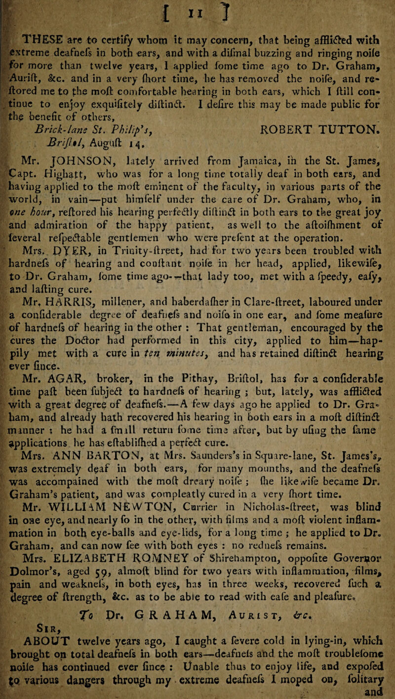 | £ “ 1 THESE are to certify whom it may concern, that being affli&ed with extreme deafnefs in both ears, and with a diftnal buzzing and ringing noife for more than twelve years, 1 applied fome time ago to Dr. Graham, Aurift, &c. and in a very (hort time, he has removed the noife, and re- ftored me to the mod comfortable hearing in both ears, which I flill con¬ tinue to enjoy exquifitely diftinift. I defire this may be made public for the benefit of others. Brick-lam St. Philip's, ROBERT TUTTON. Brijhl, Auguft i 4, Mr. JOHNSON, lately arrived from Jamaica, in the St. James, Capt. Highatt, who was for a long time totally deaf in both ears, and having applied to the mod eminent of the faculty, in various parts of the world, in vain—put himfelf under the care of Dr. Graham, who, in one hour, reftored his hearing perfectly diftimft in both ears to the great joy and admiration of the happy patient, as well to the aftoifhment of leveral refpetfable gentlemen who were prefent at the operation. Mrs. DYER, in Trinity-ftreet, had for two years been troubled with hardnefs of hearing and cooftant noife in her head, applied, likewife, to Dr. Graham, fome time ago-r-that lady too, met with a fpeedy, ealy, and lafting cure. Mr, HARRIS, millener, and haberdafher in Clare-ftreet, laboured under a confiderable degree of deafnefs and noife in one ear, and fome meafure of hardnefs of hearing in the other : That gentleman, encouraged by the cures the Dodtor had performed in this city, applied to him—hap- pily met with a cure in ton minutes, and has retained diftindt hearing ever fince. Mr. AGAR, broker, in the Pithay, Briftal, has for a confiderable time paft been fubjedt to hardnefs of hearing ; but, lately, was afflidled with a great degree of deafnefs.—A few days ago he applied to Dr. Gra¬ ham, and already hath recovered his hearing in both ears in a moft diftindl manner ; he had a fmall return fome time after, but by ufing the fame applications he has eftablifhed a perfcdt cure. Mrs. ANN BARTON, at Mrs. Saunders’s in Square-lane, St. James's* was extremely deaf in both ears, for many mounths, and the deafnefs was accompained with the mod dreary noife ; file like vvife became Dr. Graham’s patient, and was compleatly cured in a very fhort time. Mr. WILLIAM NEWTQN, Currier in Nicholas-ftreet, was blind in oae eye, and nearly fo in the other, with films and a moft violent inflam¬ mation in both eye-balls and eye-lids, for a long time ; he applied to Dr. Graham, and can now fee with both eyes : no rednefs remains. Mrs. ELIZABETH ROMNEY of Shireliampton, oppofite Governor Dolmor’s, aged 59, almoft blind for two years with inflammation, films, pain and weaknefs, in both eyes, has in three weeks, recovered fuch a degree of ftrength, &c. as to be able to read with eafe and pleafure, To Dr, GRAHAM, Aurist, &c. Sir, ABOUT twelve years ago, I caught a fevere cold in lying-in, which brought on total deafnefs in both ears—deafnefs and the moft troublelome noife has continued ever fince : Unable thus to enjoy life, aud expofed $0 various dangers through my extreme deafnefs I moped on, folitary and