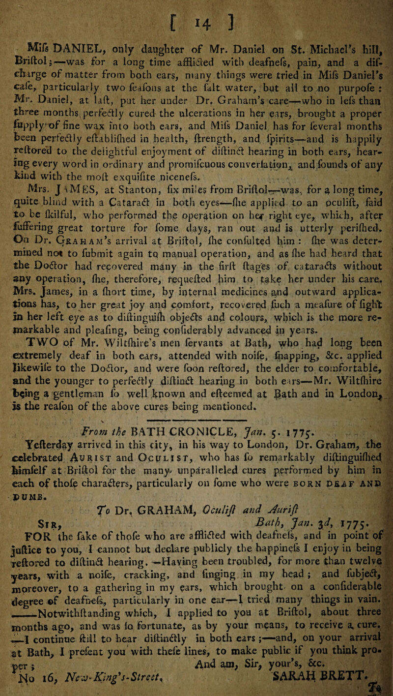 [ -4 1 Mils DANIEL, only daughter of Mr. Daniel on St. Michael’s hill, Briftol;—was for a long time afflicted with deafnefs, pain, and a dif- ch irge of matter from both ears, many things were tried in Mifs Daniel's cafe, particularly two feafons at the fait water, but all to no purpofe : Mr. Daniel, at lad:, put her under Dr. Graham’s care—who in lefs than three months perfectly cured the ulcerations in her ears, brought a proper fwpply/ of fine wax into both ears, and Mils Daniel has for feveral months been perfectly eftablifhed in health, ftrength, and fpirits—and is happily reftored to the delightful enjoyment of diftincft hearing in both ears, hear¬ ing every word in ordinary and promifcuous converfation, and founds of any kind with the molt exquifite nicenefs. Mrs. J AMES, at Stanton, fix miles from Bridal*—-was, for a long time, quite blind with a CataraCt in both eyes—Hie applied to an pculift, faid to be Ikilful, who performed the operation on he* right eye, which, after fuffering great torture for fiome days, ran out and is utterly perilhed. On Dr. Graham’s arrival at Briftol, flie confulted him : fhe was deter¬ mined not to fubmit again tq manual operation, and as Ihe had heard that the Doctor had recovered many in the firft ftag'es of cataracts without any operation, fhe, therefore, requefted him to take her under his care,. Mrs. James, in a fhort time, by internal medicines and outward applica¬ tions has, to her great joy and comfort, recovered fuch a meafure of fight In her left eye as to diftinguifh objects and colours, which is the more re¬ markable and pleafing, being confiderably advanced in years. TWO of Mr. Wiltfhire’s men forvants at Bath, who had long been extremely deaf in both ears, attended with noife, fnapping, &c. applied Iikewife to the Dotfior, and were foon reftored, the elder to comfortable, and the younger to perfectly diftintft hearing in both ears—Mr. Wiltlliire trying a gentleman fo well known and efteemed at Bath and in London^ Is the reafon of the above cures being mentioned. x  r - 1 1 “ ■ » From the BATH CRON1CLE, Jan. 5. 177^. Yefterday arrived in this city, in his way to London, Dr. Graham, the celebrated Aurist and Oculist, who has fo remarkably diftinguifhed bimfelf at Briftol for the many, unparalleled cures performed by him in each of thofe characters, particularly on fame who were born deaf and. PUMB. To Dr, GRAHAM, G cult ft and Jurift Sir, Bath, Jan. yd, 1775. j FOR the fake of thofe who are afflicted with deafnels, and in point of juftice to you, I cannot but declare publicly the happinefs I enjoy in being reftored to diftinCt hearing. —Haying been troubled, for more than twelve years, with a noife, cracking, and finging in my head ; and fubjeCt, moreover, to a gathering in my ears, which brought- on a confiderable degree ©f deafnefs, particularly in one ear—1 tried many things in vain. ——Notwithftanding which, I applied to you at Briftol, about three months ago, and was la fortunate, as by your means, to receive a, cure. I continue Ml to bear diftinCfly in both ears;—and, on your arrival at Bath* I prefent you with thefe lines, to make public if you think pro¬ per * And am, Sir, your s, &c. No 16, Ne King'5-Street^ SARAH. BRETT* &