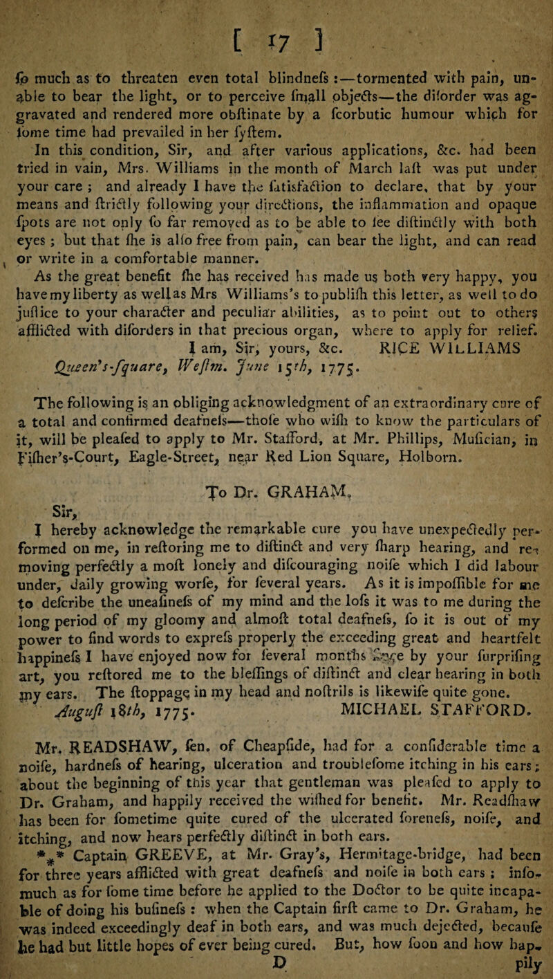 [ *7 3 fp much as to threaten even total blindnefs:—tormented with pain, un¬ able to bear the light, or to perceive frijall pbjeCts—the diforder was ag¬ gravated and rendered more obftinate by a fcorbutic humour which for lbme time had prevailed in her fyftem. In this condition. Sir, and after various applications, &c. had been tried in vain, Mrs. Williams in the month of March laft was put under your care ; and already I have the fatisfaCtion to declare, that by your means and ftriCtly following your directions, the inflammation and opaque fpots are not only fo far removed as to be able to lee diftinCtly with both eyes ; but that Ihe is alio free from pain, can bear the light, and can read or write in a comfortable manner. As the great benefit fhe has received has made us both very happy, you have my liberty as weliasMrs Williams’s topublifh this letter, as well to do juflice to your character and peculiar abilities, as to point out to others afflicted with diforders in that precious organ, where to apply for relief. I am, Sir, yours, &c. RICE WILLIAMS Queer? s-fqu are, Wefttn. June i^th, 1775. The following is an obliging acknowledgment of an extraordinary cure of a total and confirmed deafneis—thole who vvifli to know the particulars of it, will be pleafed to apply to Mr. Stafford, at Mr. Phillips, Mufician, in f'ifher’s-Court, Eagle-Street, near Red Lion Square, Holborn. Jo Dr. GRAHAM. Sir, I hereby acknowledge the remarkable cure you have unexpectedly per¬ formed on me, in reftoring me to diftinCt and very fharp hearing, and re-? moving perfectly a moft lonely and difeouraging noife which I did labour under, daily growing worfe, for feveral years. As it is impofflble for me to deferibe the uneafinefs of my mind and the lofs it was to me during the long period of my gloomy and almoflc total deafnefs, fo it is out of my power to find words to exprefs properly the exceeding great and heartfelt happinefs I have enjoyed now for feveral months by your furprifing art, you reftored me to the blellings of diftinCt and clear hearing in both jny ears. The ftoppagp in my head and noflrils is likewife quite gone. ylugufl \%th, 1775* MICHAEL STAFFORD. Mr. READSHAW, fen. of Cheapfide, had for a confiderable time a noife, hardnefs of hearing, ulceration and troublefome itching in his ears; about the beginning of this year that gentleman was pleafed to apply to Dr. Graham, and happily received the wilhed for benefit. Mr. Readfliaw has been for fometime quite cured of the ulcerated forenefs, noife, and itching, and now hears perfectly diftinCt in both ears. *** Captain, GREEVE, at Mr. Gray's, Hermitage-bridge, had been for three years afHiCted with great deafnefs and noife in both ears ; info*. much as for fome time before he applied to the DoCtor to be quite incapa¬ ble of doing his bufinefs : when the Captain firft came to Dr. Graham, he was indeed exceedingly deaf in both ears, and was much dejeCted, becaufe lie had but little hopes of ever being cured. But, bow foon and how bap„ D pily