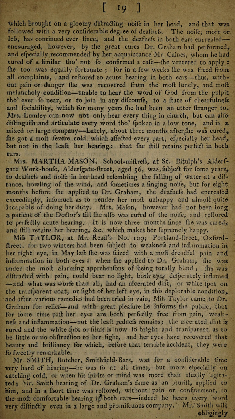 which brought on a gloomy diftrading noife in her bead, and that was followed with a very confiderable degree of deafnefs. The noife, more or lefs, has continued ever fince, and the deafnefs in both ears encrealed— encouraged, however, by the great cures Dr. Graham had performed, and efpecially recommended by her acquaintance Mr. Caines, whom he had cured of a fimilar tho’ not fo confirmed a cafe—fhe ventured to apply : {he too was equally fortunate ; for in a few weeks fhe was freed from all complaints, and redored to acute hearing in both ears—thus, with¬ out pain c»r danger fhe was recovered from the mod lonely, and mod melancholy condition—unable to hear the word of God from the pulpit tho’ ever fo near, or to join in any difeourfe, to a date of chearfuln^fs and fociability, which for many years (lie had been an utter ftranger to. Mrs. Lumley can now not only hear every thing in church, but can alfo didinguifh and articulate every word tho’ fpoken in a low tone, and in a. mixed or large company—Lately, about three months afterdhe was cured, file got a mod fievere cold which afieded every part, efpecially her head, but not in the lead her hearing: that file dill retains per fed in both ears. Mrs. MARTHA MASON, School-midrefs, at St. Eitulph’s Alderf- gate Work-houfe, Alderfgate-dreet, aged 56, was.fubjed for fome years, to deafnefs and noife in her head refembling the falling of water at a dis¬ tance, howling of the wind, and fometimes a Tinging noife, but for eight months before fhe applied to Dr. Graham, the deafnefs had encreafed exceedingly, infomuch as to render her mod unhappy and almod quite incapable of doing her duty. Mrs. Mafon, however had not been long a patient of the Dodor’s till fhe alfo was cured of the noife, and redared to perfedly acute hearing. It is now three months fince (lie was cured, and dill retains her hearing, &c. which makes her fupremely happy. Mifs TAYLOR, at Mr. Read’s No. 109; Portland-dreet, Oxford- dreet, for two winters had been fubjed to weaknefs and influnmation in her right eye, in May lad die was feized with a mod dreadful pain and inflammation in both eyes : when fhe applied to Dr. Graham, fhe was under the mod alarming apprehenlbns of being totally blind ; fhe was didraded with pain, could bear no light, botlr eye$ defperately inflamed —and what was worfe than all, had an ulcerated dint, or white fpot on the trmfparent coat, or fight of her left eye, in this deplorable condition, and after various remedies had been tried in vain> Mils Tayior came to Dr. Graham for relief—and with great pleafure he informs the public, that for fome time pad her eyes are both perfedly free from pain, weak¬ nefs and inflammation—not the lead rednefs remains; the ulcerated dint i? cured and the white fpot or films is now lo bright and tranlparent as to be little or no obdrudion to her fight, and her eyes have recovered that beauty and brilliancy for which, before that terrible accident, they were fo fweetly remarkable. Mr SMITH, Butcher, Smithfield-Bars, Was for a confiderable time very hard of hearing—he was fo at all times, but more elpecially on catching cold, or when his fpirits or mind was more than ulualiy agita¬ ted ; Mr. Smith hearing of Dr. Graham’s fame as an /iurid, applied to him, and in a fhort time was redored, without pain or confinement, to the mod comfortable hearing it? both ears—indeed lie hears every word very didindly eren in a large and promifeuous company. Mr. Smith will obligingly