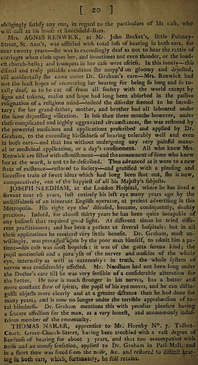 [ 2° ] obligingly fatlsfy any one, in regard to the particulars of his cafe, who will call at his houfe at Smithfield-Bars. Mrs. AGNES REN WICK, at Mr. John Becket’s, little Pultney- Street, St. Ann’s, was affli&ed with total lofs of hearing in both ears, for ilear twenty years—(he was lo exceedingly deaf as not to hear the rattle of carriages when dole upon her, and lometimes not even thunder, or the loud- eft church-bells; and trumpets in her cafe were ufelefs. In this lonely—this diimal and truly pitiable condition (he mopp’d on gloomy and deje&ed, till accidentally Hie came under Dr. Graham’s care—Mrs. Renwick had not the lead hopes of recovering her hearing for being fo long and fo to¬ tally deaf, as to be cut off from all fociety with the world except by ligns and tokens, reafon and hope had long been ablorbed in the pallive refignation of a religious mind—indeed the diforder feemed to be heredi¬ tary; for her grand-father, mother, and brother had all laboured under the fame deprefling vifitation. In lefs than three months however, under thefe complicated and highly aggravated circuaiftances, fhe was reftored by the powerful medicines and applications prefcribed and applied by Dr. Graham, to the exceeding bleffednefs of hearing tolerably well and even in both ears—and that too without undergoing any very painful manu¬ al or medicinal application, or a day’s confinement. All who knew Mrs. Renwick are filled with aftonifhment—and the amazement of fome who knew her at the word, is not to be defcribed. Thus advanced as it were to anew- Hate of exiftence—reftored to fociety-^—and gratified with a pleafing and iucceflive train of lweet ideas which had long been fhut out, fhe is now, comparatively, one of the happieft of all his Majefty’s fubjefts. JOSEPH NEEDHAM, at the London Hofpital, where he has lived 2 fervant near r6 years, loft entirely his left eye many years ago by the unfidlfulnefs of an itinerant Englifh operator, at prefent advertising in this Metropolis. His right eye tho’ dileafed, became, confequently, doubly precious. Indeed, for almoft thirty years he has been quite incapable of any bufinefs that required good fight. At different times he tried diffe¬ rent pra<5litioners; and has been a patient at feveral hofpitals: but in all thefe applications he received very little benefit. Dr. Graham, moft un¬ willingly, was prevailed*upon by the poor man himfelf, to admit him a pa- tient-^-his cale was moft hopelefs: it was of the gutta ferena kind; the pupil motionlefs an-d a para’yfts of the nerves arid mufcles of the whole eye, internally as well as externally; in truth, the whole fyftem of nerves was confiderably affedled. Mr. Needham had not been long under the Do&or’s care till he was very fenfible of a confiderable alteration for the better. He now is much ftronger in his nerves, has a better and more conftant flow of Ipirits, t-he pupil of his eyemove3, and he can diftin- gui(h obje&s more clearly and at a greater djftance than he had done for many years; and is now no longer under the terrible apprehenfion of to¬ tal blindnefs. Dr. Graham mentions this with peculiar pleafure having a fincere affection for the man, as a very honeft, and uncommonly induf- trious member of the community. THOMAS NAILER, apprentice to Mr. Hornby N°. 7. Talbot- Court, Grace-Church-Street, having been troubled with a vaft degree of hardnefs of hearing for about 3 years, and that too accompanied with noife and an uneafy fenfation, applied to Dr. Graham in Ball-Mall, and in a fhort time was freed fiom the noife, &c. and reftored to diftaid heai» irig in both cars, which, fortunately, he ftiil retains.