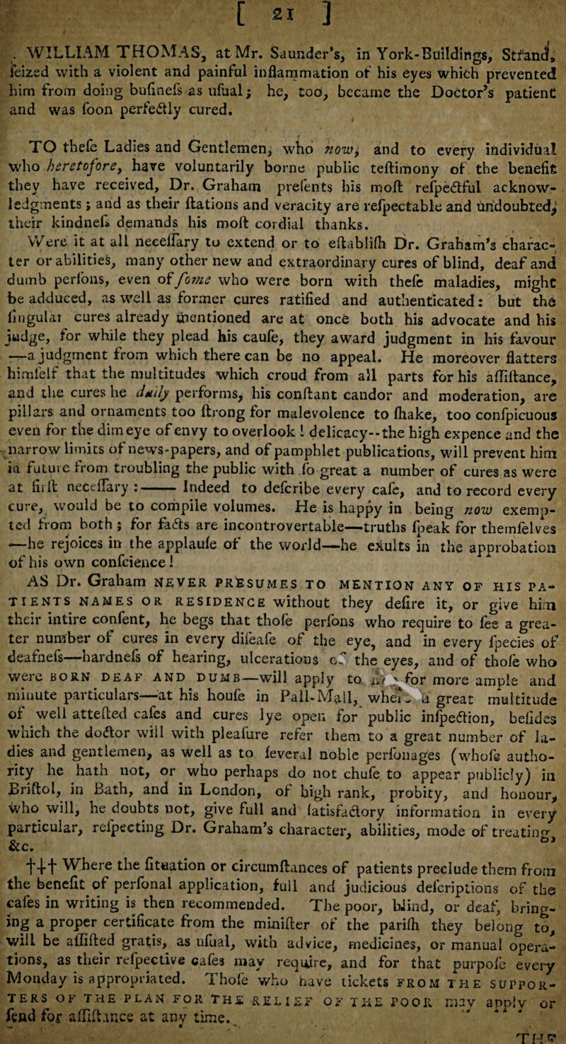 . WILLIAM THOMAS, at Mr. Saunder’s, in York-Buildings, Stfancf, feized with a violent and painful inflammation of his eyes which prevented him from doing bufmefs as ufual; he, too, became the Doctor’s patient and was foon perfectly cured. TO thefe Ladies and Gentlemen^ who now, and to every individual who heretofore, have voluntarily borne public teftimony of the benefit they have received. Dr. Graham prefents his molt refpeCIful acknow¬ ledgments ; and as their ftations and veracity are refpectable and Undoubted^ their kindnefi demands his moft cordial thanks. VVere it at all neeelfary to extend or to eftablifh Dr. Graham’s charac¬ ter or abilities, many other new and extraordinary cures of blind, deaf and dumb perlons, even offome who were born with thefe maladies, might be adduced, as well as former cures ratified and authenticated : but the lingular cures already mentioned are at once both his advocate and his judge, for while they plead his caufe, they award judgment in his favour —a judgment from which there can be no appeal. He moreover flatters himfelf that the multitudes which croud from all parts for his affiftance, and the cures he dtuly performs, his conflant candor and moderation, are pillars and ornaments too ftrong for malevolence to (hake, too confpicuous even for the dim eye of envy to overlook 1 delicacy--the high expence and the narrow limits of news-papers, and of pamphlet publications, will prevent him ia future from troubling the public with fo great a number of cures as were at fir It neceflary • Indeed to deferibe every cafe, and to record every cure, would be to compile volumes. He is happy in being now exemp¬ ted from both ; for fa&s are incontrovertable—truths fpeak for themfelves —he rejoices in the applaule of the world—he exults in the approbation of his own confidence ! AS Dr. Graham never presumes to mention any of his pa¬ tients names OR RESIDENCE without they defire it, or give him their intire confent, he begs that thofe perfons who require to fee a grea¬ ter number of cures in every difeafe of the eye, and in every fpecies of deafnefs—hardnefs of hearing, ulcerations of the eyes, and of thofe who were born deaf and dumb—will apply to £t g for more ample and minute particulars—at his houfe in Pall-Mall, whe^ d great multitude of well attefted cafes and cures lye open fo/ public infpeftion, befidcs which the dodor will with pleafure refer them to a great number of la¬ dies and gentlemen, as well as to feveral noble perfonages (whofe autho¬ rity he hath not, or who perhaps do not chufe to appear publicly) in JBriftol, in Bath, and in London, of high rank, probity, and honour, who will, he doubts not, give full and (atisfactory information in every particular, refpecting Dr. Graham’s character, abilities, mode of treating &c. +++ Where the fixation or circumftances of patients preclude them from the benefit of perfonal application, full and judicious delcriptions of the cafes in writing is then recommended. The poor, Wind, or deaf, bring¬ ing a proper certificate from the minifter of the parifli they belong to, will be aflifled gratis, as ufual, with advice, medicines, or manual opera¬ tions, as their relpective cafes may require, and for that purpofe every Monday is appropriated. Thofe who have tickets from the suppor¬ ters of the plan for the relief of the poor may apply or fend fop a/Tdhnce at any time. 1 THE*