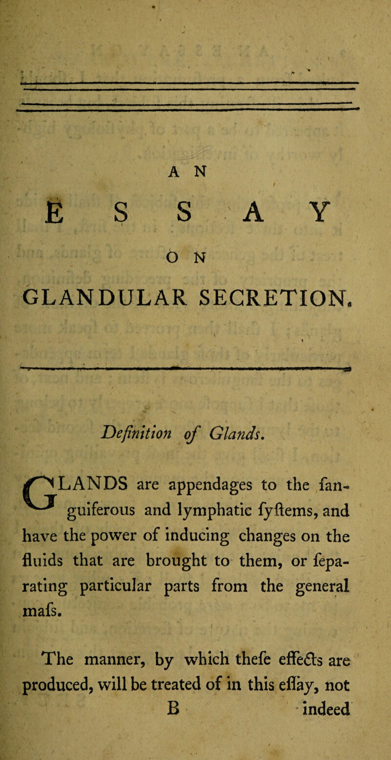 fik \ t E S S A Y 6 N GLANDULAR SECRETION. Definition of Glands. /ELANDS are appendages to the fan- guiferous and lymphatic fyftems, and have the power of inducing changes on the fluids that are brought to them, or fepa- rating particular parts from the general mafs. The manner, by which thefe effe&s are produced, will be treated of in this eflay, not B indeed