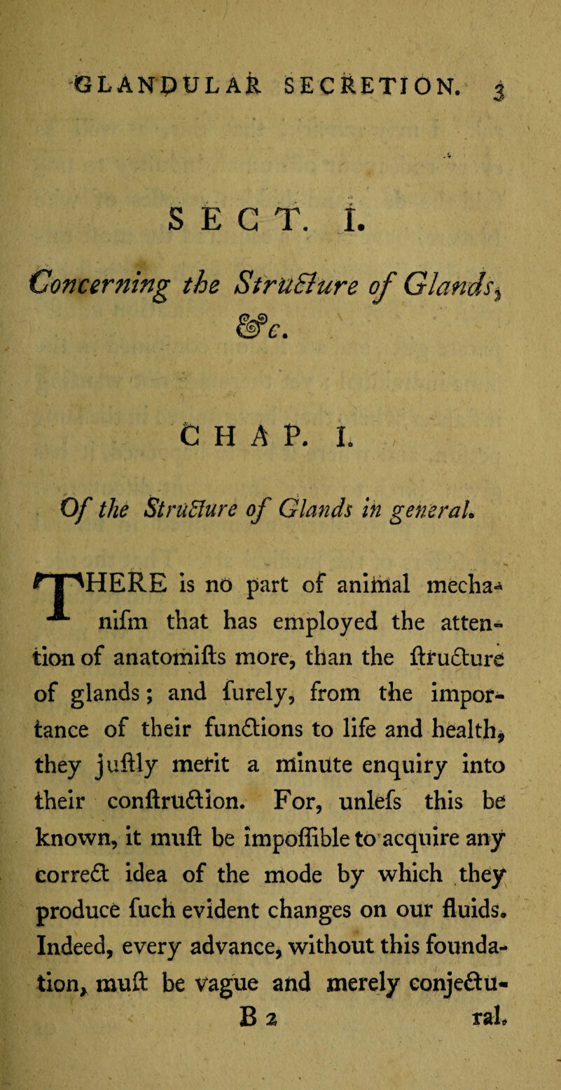 SECT. I. Concerning the StruSlure of Glands, CHAP. I. -• . j Of the Structure of Glands in general, ? I NHERE is no part of animal mecha** ^ nifm that has employed the atten¬ tion of anatomifts more, than the ftrudture of glands; and furely, from the impor¬ tance of their fun&ions to life and health* they juftly merit a minute enquiry into their conftru&ion. For, unlefs this be known, it muft be impoffible to acquire any correft idea of the mode by which they produce fuch evident changes on our fluids. Indeed, every advance, without this founda¬ tion, muft be vague and merely eonjeftu- B % raL