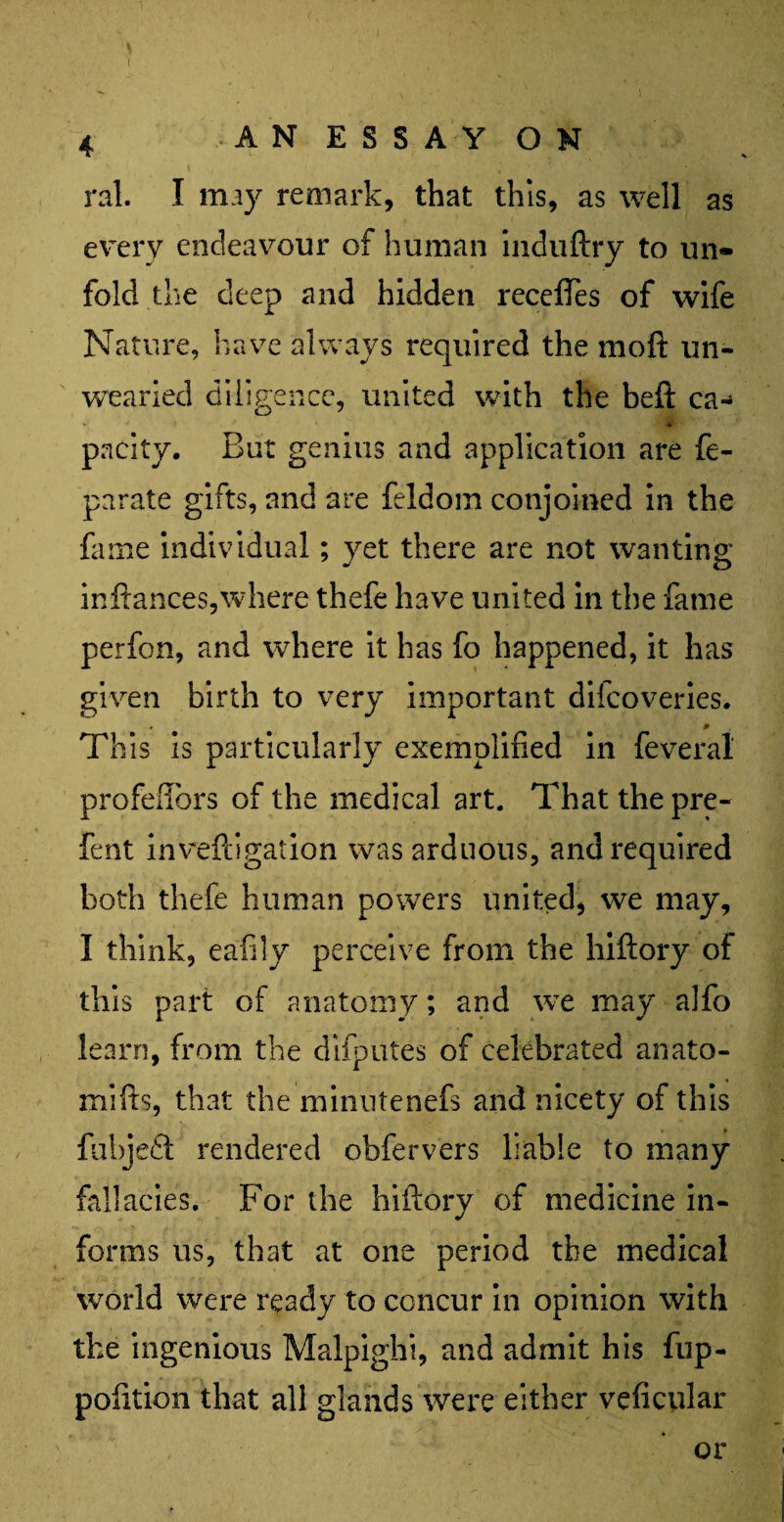 ( ral. I may remark, that this, as well as every endeavour of human induftry to un¬ fold the deep and hidden receftes of wife Nature, have always required the moft un¬ wearied diligence, united with the beft ca- • * f * pacity. But genius and application are fe- parate gifts, and are feldom conjoined in the fame individual; yet there are not wanting inftances,where thefe have united in the fame perfon, and where it has fo happened, it has given birth to very important diicoveries. * This is particularly exemplified in feveral profeffors of the medical art. That the pre- fent invefcigation was arduous, and required both thefe human powers united, we may, I think, eafily perceive from the hiftory of this part of anatomy; and we may alfo learn, from the difputes of celebrated anato- mifts, that the minutenefs and nicety of this fubjedt rendered obfervers liable to many fallacies. For the hiftory of medicine in¬ forms us, that at one period the medical world were ready to concur in opinion with the ingenious Malpighi, and admit his fup- polition that all glands were either veficular or