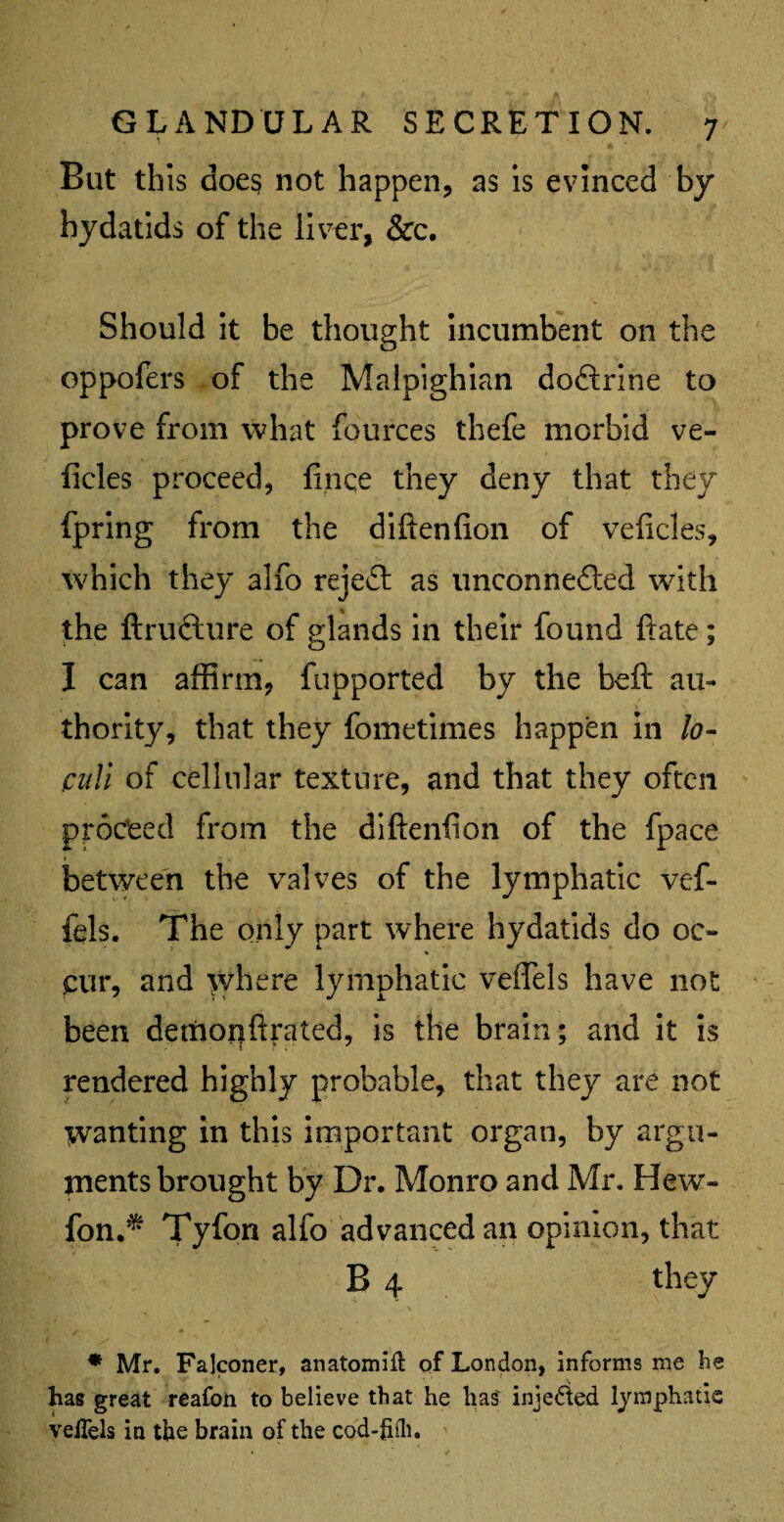 ^ § But this does not happen, as is evinced by hydatids of the liver, &c. Should it be thought incumbent on the oppofers of the Malpighian doftrine to prove from what fources thefe morbid ve- ficles proceed, finqe they deny that they fpring from the diftenfion of veficles, which they alfo reject as unconnedled with the ftructure of glands in their found ftate; I can affirm, fupported by the beft au¬ thority, that they fometimes happen in lo¬ culi of cellular texture, and that they often proceed from the diftenfion of the fpace between the valves of the lymphatic vef- fels. The only part where hydatids do oc¬ cur, and where lymphatic veffels have not been demonftrated, is the brain; and it is rendered highly probable, that they are not wanting in this important organ, by argu¬ ments brought by Dr. Monro and Mr. Hew- fon.^ Tyfon alfo advanced an opinion, that B 4 they * Mr. Falconer, anatomic of London, informs me be has great reafon to believe that he lias' inje&ed lymphatic velTels in the brain of the cod-frili.