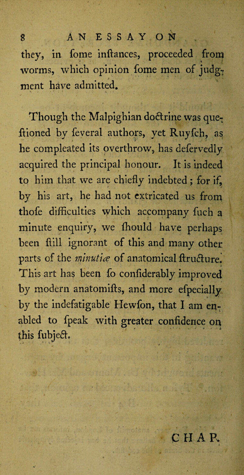 they, in fome inftances, proceeded from worms, which opinion fome men of judg7 ment have admitted. i * ' ; • . ; «. i v Though the Malpighian dodtrine was que7 ftioned by feveral authors, yet Ruyfch, as t 9 ' A he compleated its overthrow, has defervedly acquired the principal honour. It is indeed to him that we are chiefly indebted ; for if, by his art, he had not extricated us from thofe difficulties which accompany fuch a minute enquiry, we fhould have perhaps been hill ignorant of this and many other parts of the mnut'ue of anatomical ftrudlure. This art has been fo confiderably improved by modern anatomifts, and more efpecially by the indefatigable Hewfon, that I am en¬ abled to fpeak with greater confidence on C H A R i