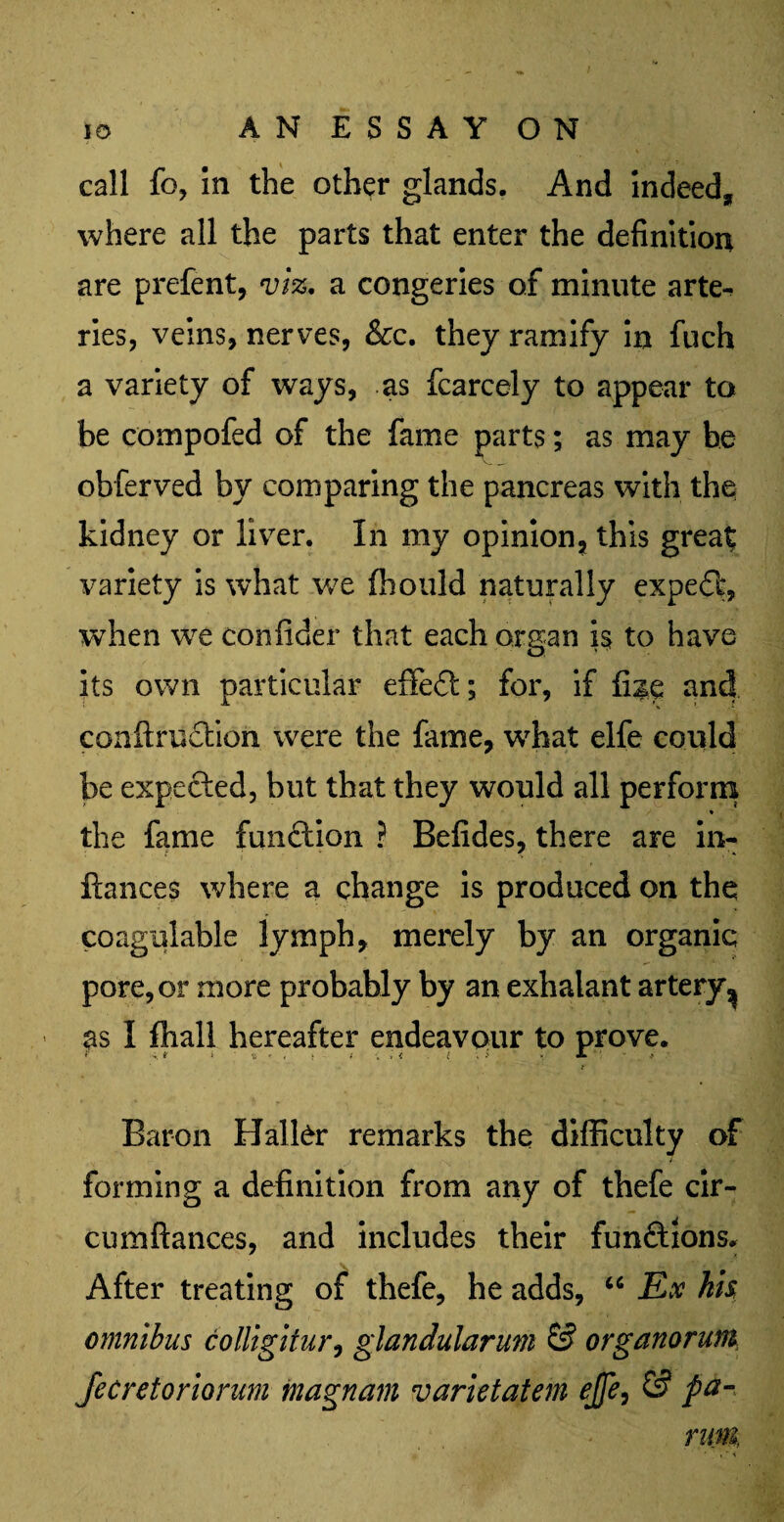 id ANESSAYON call fo, In the other glands. And indeed, where all the parts that enter the definition are prefent, viz, a congeries of minute arte¬ ries, veins, nerves, &c. they ramify in fuch a variety of ways, as fcarcely to appear to be compofed of the fame parts; as may be obferved by comparing the pancreas with the kidney or liver. In my opinion, this great variety is what we ffiould naturally expedi, when we confider that each organ is to have its own particular efifedt; for, if Use and contraction were the fame, what elfe could be expected, but that they would all perform % the fame function ? Befides, there are in- fiances where a change is produced on the coagulable lymph, merely by an organic pore, or more probably by an exhalant artery^ ■ I fhall hereafter endeavour to prove. i Baron Haller remarks the difficulty of forming a definition from any of thefe cir- cumftances, and includes their fundtions. After treating of thefe, he adds, “ Ex hh omnibus colligitur, glandularum & organorum Jecretoriorum tnagnam varietatem ejfe, 0 pa-> rum