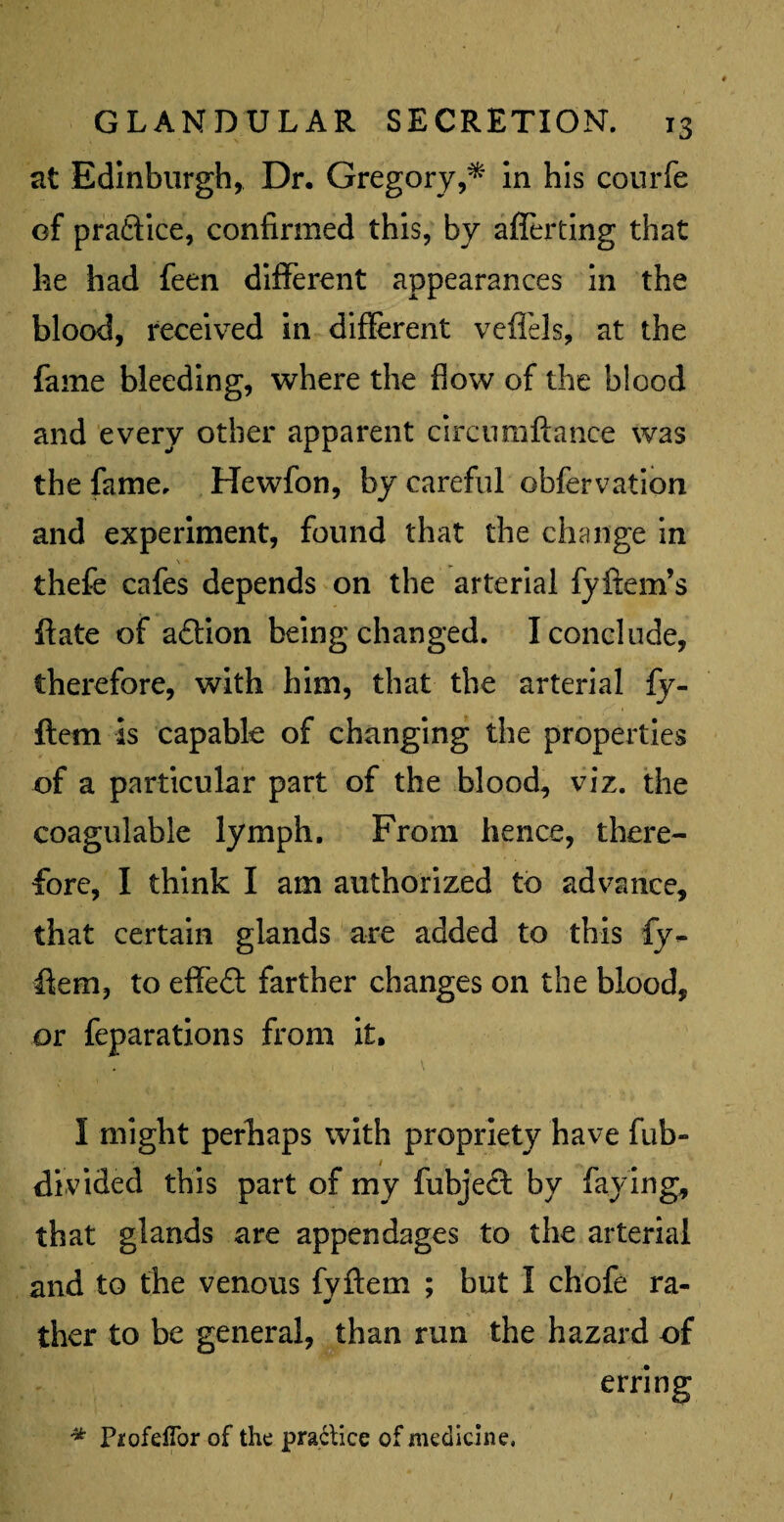 at Edinburgh, Dr. Gregory,* in his courfe of praftice, confirmed this, by afferting that he had feen different appearances in the blood, received in different veflfels, at the fame bleeding, where the flow of the blood and every other apparent circumftance was the fame. Hewfon, by careful obfervation and experiment, found that the change in \ *■ thefe cafes depends on the arterial fyftem’s ffate of aftion being changed. I conclude, therefore, with him, that the arterial fy- ftem is capable of changing the properties of a particular part of the blood, viz. the coagulable lymph. From hence, there¬ fore, I think I am authorized to advance, that certain glands are added to this fy- ffem, to effect farther changes on the blood, or feparations from it. I might perhaps with propriety have fub- divided this part of my fubjecf by faying, that glands are appendages to the arterial and to the venous fyftem ; but I chofe ra- * ther to be general, than run the hazard of erring * Piofeflbr of the practice of medicine. /