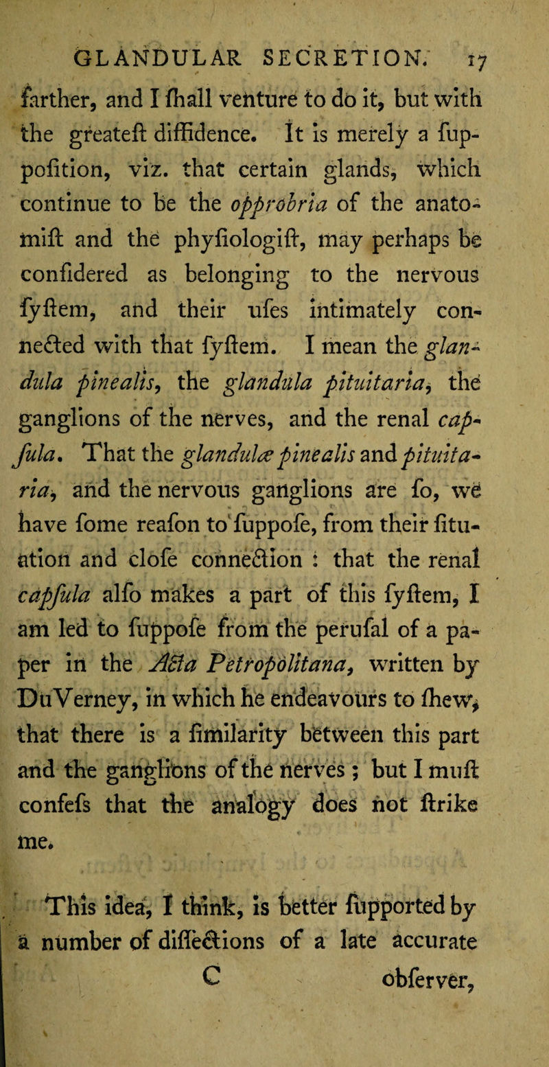 farther, and I fhall vehture to do it, but with the greateft diffidence. It is merely a fup- pofition, viz. that certain glands, which continue to be the opprobria of the anato- mift and the phyfiologift, may perhaps be confidered as belonging to the nervous fyftem, and their ufes intimately con¬ nected with that fyftem. I mean the glan~ dnla pinealis, the glandula pitultaria, the ganglions of the nerves, and the renal cap* fula. That the glandule pine alls and pituita- ria, and the nervous ganglions are fo, \v6 have fome reafon to fuppofe, from their fitu- ation and clofe connection : that the renal capfula alfo makes a part of this fyftem, I am led to fuppofe from the perufal of a pa¬ per in the A&a Petropolitana, written by DuVerney, in which he endeavours to fhew* that there is a fimilarity between this part and the ganglions of the ner ves; but I muft; confefs that the analogy does not ftrike me. « , , > / This idea, I think, is better lupported by a number of difle&ions of a late accurate C v obferver.