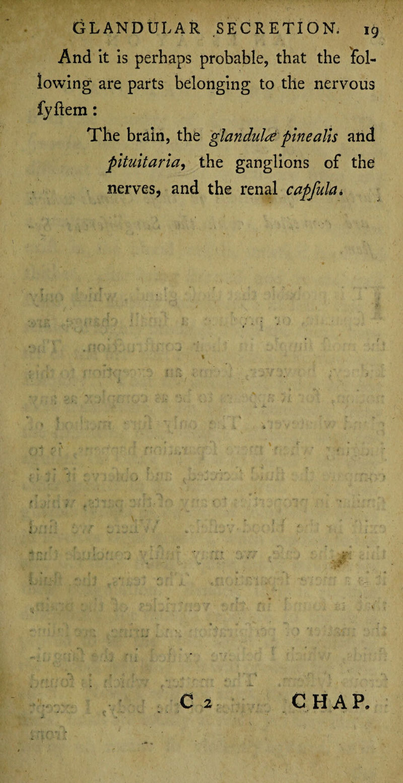 And it is perhaps probable, that the fol¬ lowing are parts belonging to the nervous fyftem: The brain, the glandule pine alls and pltuitaria, the ganglions of the nerves, and the renal capfula* if ‘ * 4;r Cj CHAP. I