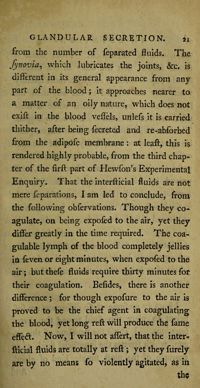 from the number of feparated fluids. The Synovia, which lubricates the joints, &c. is different in its general appearance from any part of the blood; it approaches nearer to a matter of an oily nature, which does not exift in the blood veflels, unlefs it is carried thither, after being fecreted and re-abforbed from the adipofe membrane: at leaft, this is rendered highly probable, from the third chap¬ ter of the firft part of Hewfon’s Experimental Enquiry. That the interfticial fluids are not mere reparations, I am led to conclude, from the following obfervations. Though they co¬ agulate, on being expofed to the air, yet they differ greatly in the time required. The coa- gulable lymph of the blood completely jellies in feven or eight minutes, when expofed to the air; but thefe fluids require thirty minutes for their coagulation. Befides, there is another difference ; for though expofure to the air is proved to be the chief agent in coagulating the blood, yet long reft will produce the fame effeft. Now, I will not affert, that the inter* fticial fluids are totally at reft ; yet they furely are by no means fo violently agitated, as in the