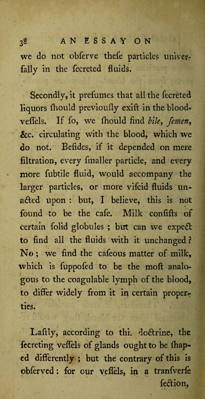 . . '0 ■ 3* AN ESSAY ON i • we do not obferve thefe particles tinker- fally in the fecreted fluids. Secondly, it prefumes that all the fecreted liquors fhould previouily exift in the bloods veffels. If fo, we fhould find bile, femen, &c. circulating with the blood, which we do not. Befides, if it depended on mere filtration, every ftnaller particle, and every more fubtile fluid, would accompany the larger particles, or more vifcid fluids un- afted upon : but, I believe, this is not % found to be the cafe. Milk confifts of certain folid globules ; but can we expert to find all the fluids with it unchanged ? No; we find the cafeous matter of milk, which is fuppofed to be the moft analo¬ gous to the coagulable lymph of the blood, to differ widely from it in certain proper? • 4. , ties. * , « Laftly, according to thL doftrine, the fecreting veffels of glands ought to be fhap- ed differently ; but the contrary of this is obferved: for our veffels, in a tranfverfe feftion,