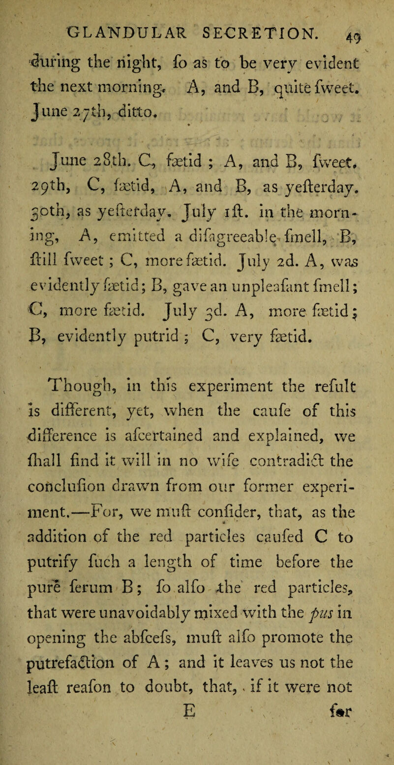 during the night, fo as to he very evident the next morning. A, and B, quite {weet. June 27 th, ditto. • „ , •' A •' . ' “ H rf June 28th, C, fetid ; A, and B, fweet. 29th, C, fetid, A, and B, as yefterday. 30th, as yeftefday. July ift. in the morn¬ ing, A, emitted a difagreeable fmell, B, ft ill fweet ; C, more fetid. July 2d. A, was evidently fetid; B, gave an unpleafant fmell; C, more fetid. July 3d. A, more fetid\ B, evidently putrid ; C, very fetid. Though, in this experiment the reftilt Is different, yet, when the caufe of this difference is afcertained and explained, we fhall find it will in no wife contradict the conclufion drawn from our former experi¬ ment.—For, we niuft confider, that, as the addition of the red particles can fed C to putrify fuch a length of time before the pure ferum B; fo alfo .the red particles, that were unavoidably mixed with the pus in opening the abfcefs, mutt alfo promote the putrefaction of A; and it leaves us not the leaft reafon to doubt, that,. if it were not E ; ; .. f#r t . / V •* ^ ' - ' \ . ;