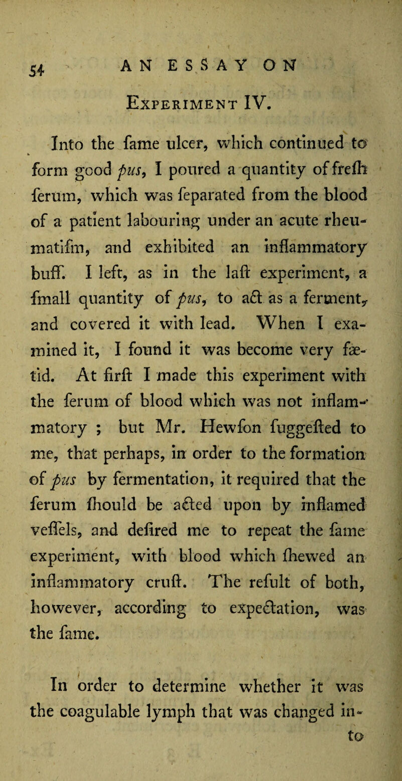 Experiment IV. Into the fame nicer, which continued to form good pus, I poured a quantity of frefli ferum, which was feparated from the blood of a patient labouring under an acute rheu- matifm, and exhibited an inflammatory buff. I left, as in the laft experiment, a fmall quantity of pus, to aft as a ferment* and covered it with lead. When I exa¬ mined it, I found it was become very fae- tid. At firft I made this experiment with the ferum of blood which was not inflam-’ matory ; but Mr. Hewfon fuggefted to me, that perhaps, in order to the formation of pus by fermentation, it required that the ferum fhould be afted upon by inflamed veffels, and defired me to repeat the fame experiment, with blood which fhewed an inflammatory cruft. The refult of both, however, according to expectation, was the fame. In order to determine whether it was the coagulable lymph that was changed in¬ to