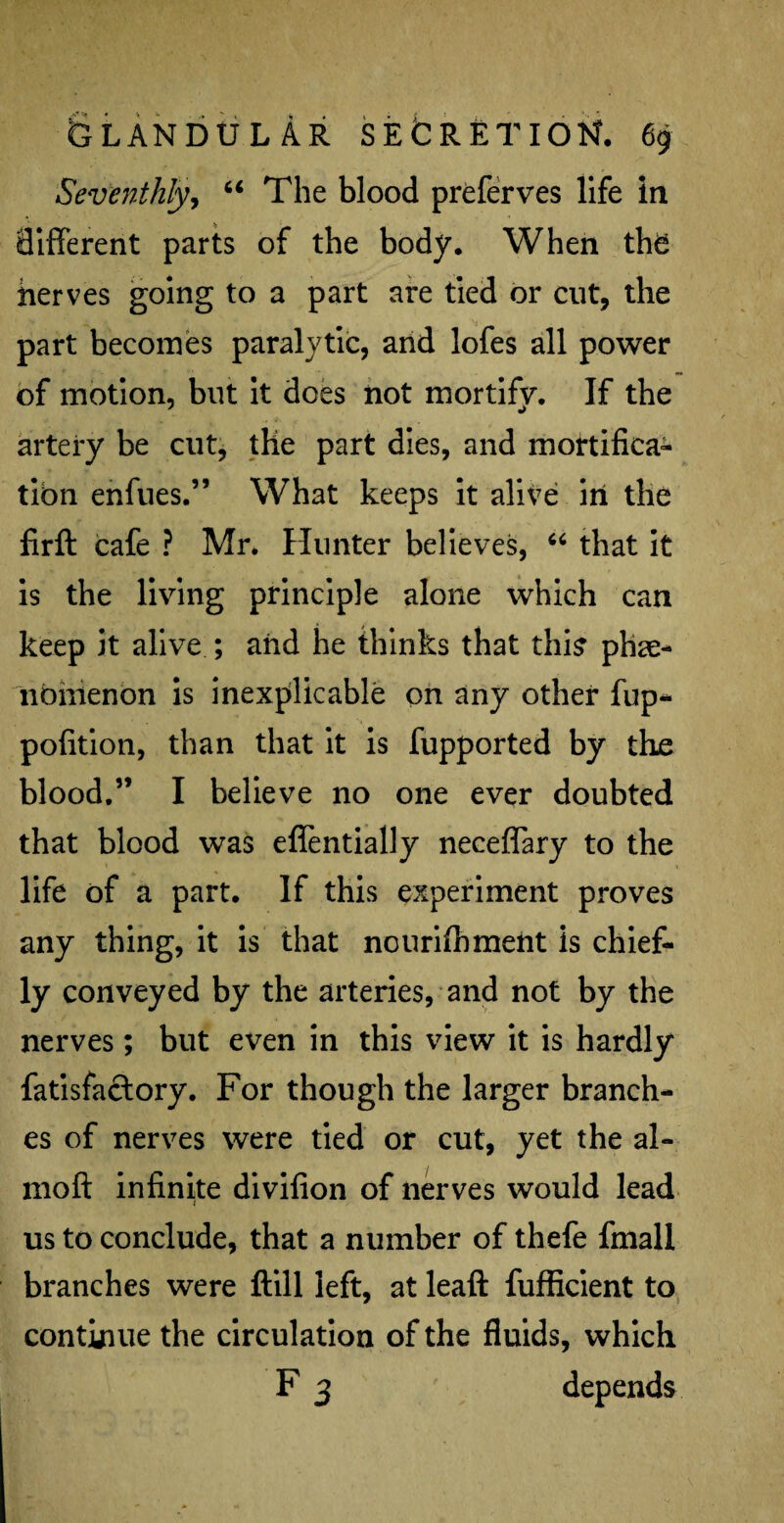 Seventhly, “ The blood preferves life in different parts of the body. When the nerves going to a part are tied or cut, the part becomes paralytic, and lofes all power of motion, but it does not mortify. If the artery be cut, the part dies, and mortifica¬ tion enfues.” What keeps it alive in the firft cafe ? Mr. Hunter believes, “ that it is the living principle alone which can keep it alive ; aiid he thinks that this phe¬ nomenon is inexplicable on any other fup- pofition, than that it is fupported by the blood.” I believe no one ever doubted that blood was effentially neceffary to the life of a part. If this experiment proves any thing, it is that nourifhment is chief¬ ly conveyed by the arteries, and not by the nerves; but even in this view it is hardly fatisfactory. For though the larger branch¬ es of nerves were tied or cut, yet the al- moft infinite divifion of nerves would lead us to conclude, that a number of thefe fmall branches were ftill left, at leaft fufficient to continue the circulation of the fluids, which F 3 depends