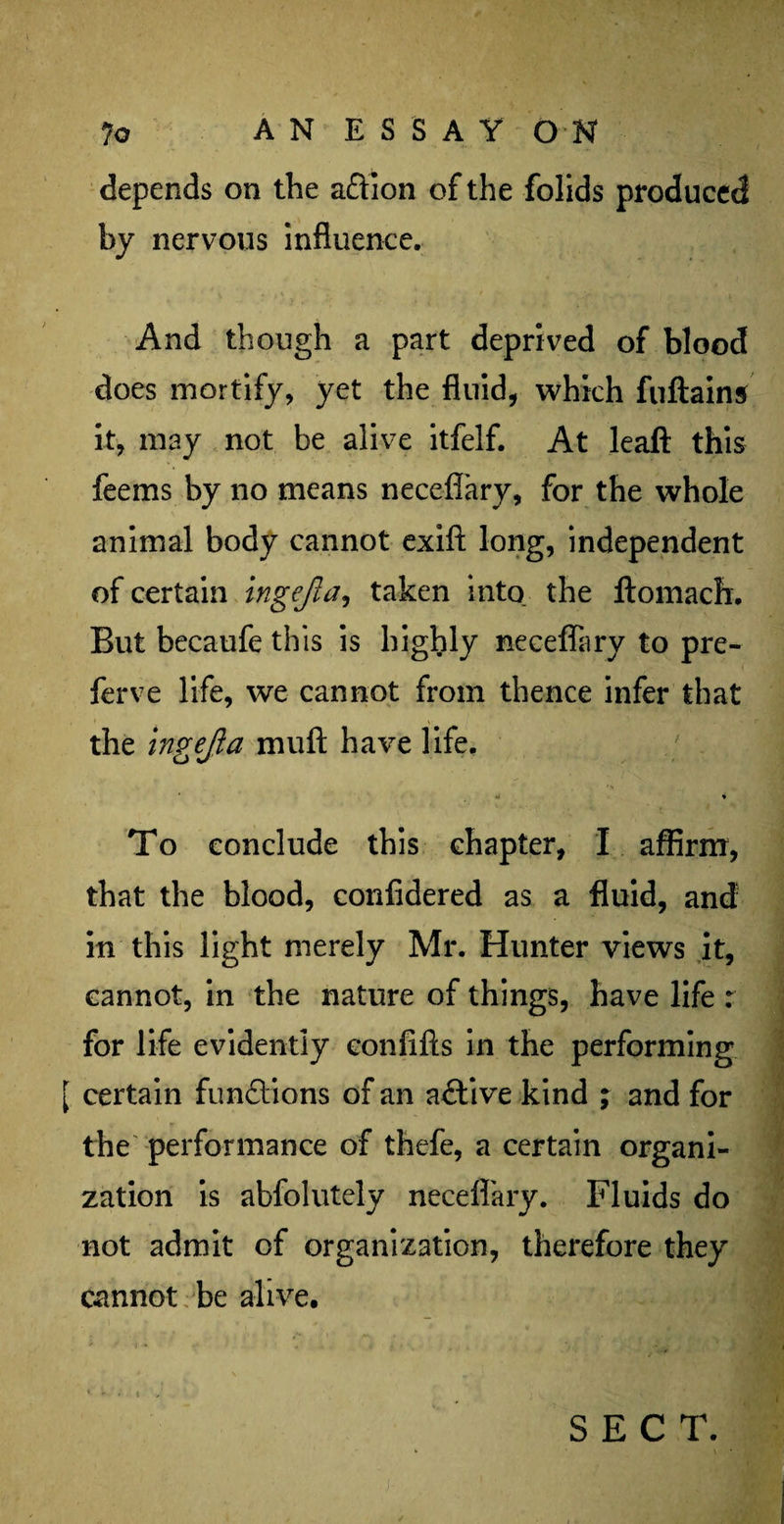 depends on the a&ion of the folids produced by nervous influence. And though a part deprived of blood does mortify, yet the fluid, which fuftains it, may not be alive itfelf. At leaft this feems by no means neceflary, for the whole animal body cannot exift long, independent of certain ingejla, taken into the ftomach. But becaufe this is highly neceflary to pre- ferve life, we cannot from thence infer that the ingejla muft have life. * To conclude this chapter, I affirm, that the blood, confidered as a fluid, and in this light merely Mr. Hunter views it, cannot, in the nature of things, have life : for life evidently confifts in the performing [ certain functions of an active kind ; and for the performance of thefe, a certain organi¬ zation is abfolutely neceflary. Fluids do not admit of organization, therefore they cannot be alive. SECT.