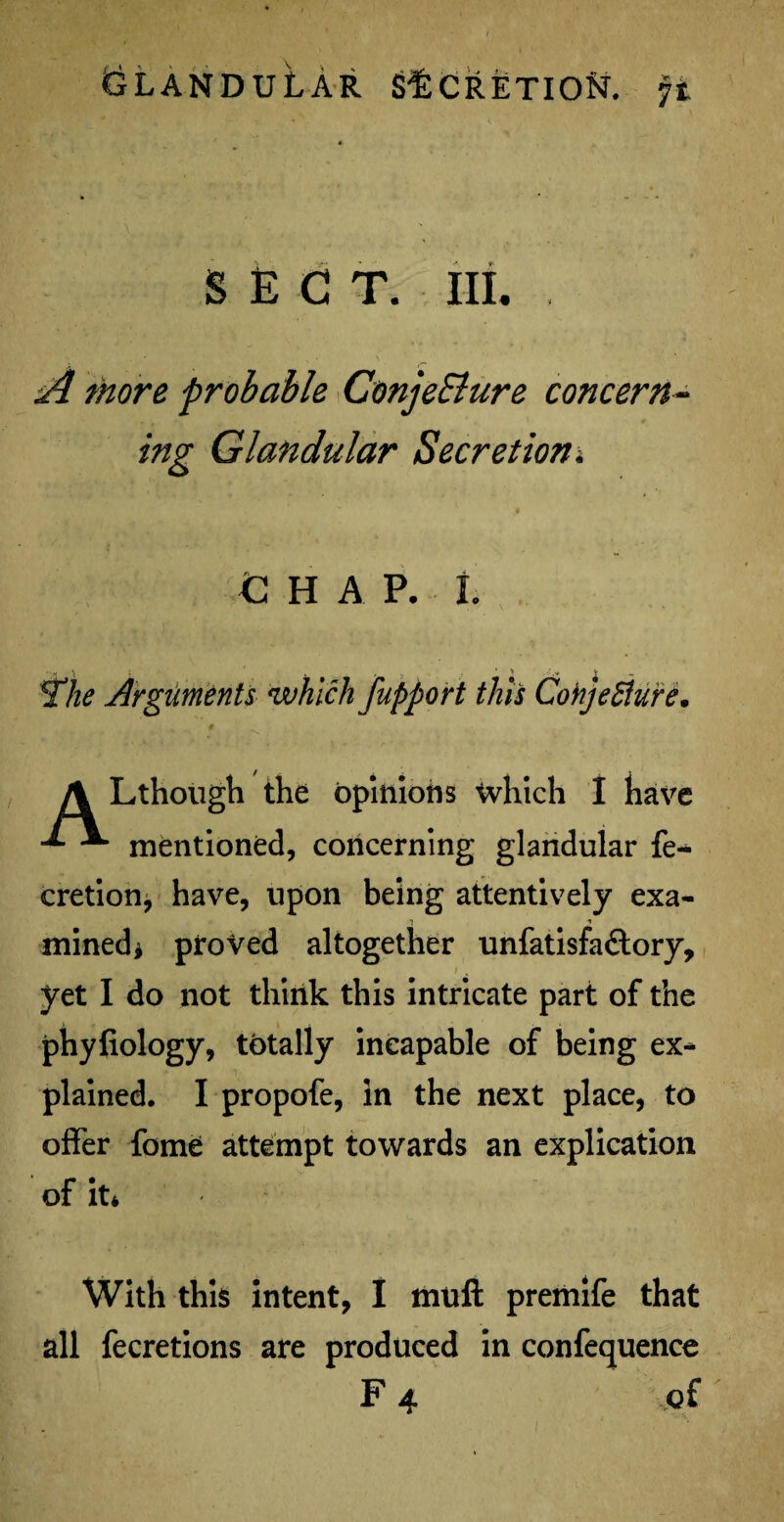 * f % SECT. III. , A more probable ConjeSlure concern¬ ing Glandular Secretion; C H A P. L 2lie Arguments which fupport this Conjecture. \ Lthough the opinions which I have mentioned, concerning glandular fe~ cretion* have, upon being attentively exa¬ mined* proved altogether unfatisfa&ory, i , yet I do not think this intricate part of the phyfiology, totally incapable of being ex¬ plained. I propofe, in the next place, to offer fome attempt towards an explication of it* With this intent, I muft premife that all fecretions are produced in confequence F 4 of