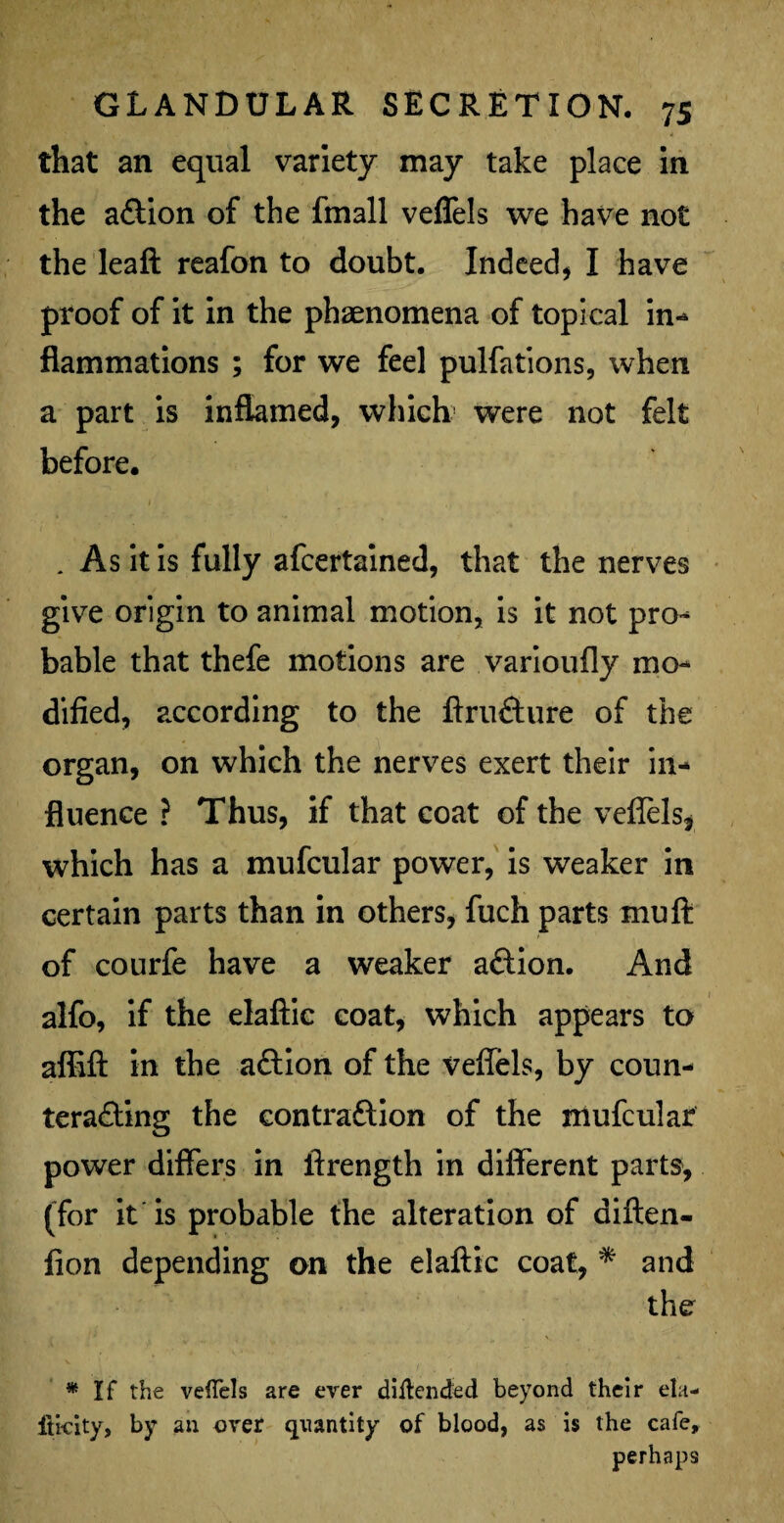 that an equal variety may take place in the a&ion of the fmall veflels we have not the leaft reafon to doubt. Indeed, I have proof of it in the phenomena of topical in* flammations ; for we feel pulfations, when a part is inflamed, which were not felt before. 1 . As it is fully afcertained, that the nerves give origin to animal motion, is it not pro¬ bable that thefe motions are varioufly mo¬ dified, according to the ftru&ure of the organ, on which the nerves exert their in¬ fluence ? Thus, if that coat of the veflels, which has a mufcular power, is weaker in certain parts than in others, fuch parts mu ft of courfe have a weaker a&ion. And alfo, if the elaftic coat, which appears to affift in the aftion of the veflels, by coun¬ teracting the contraction of the mufcular power differs in ftrength in different parts, (for it is probable the alteration of diften- fion depending on the elaftic coat, * and the * If the veffels are ever diltended beyond their ela- fti-city, by an over quantity of blood, as is the cafe, perhaps