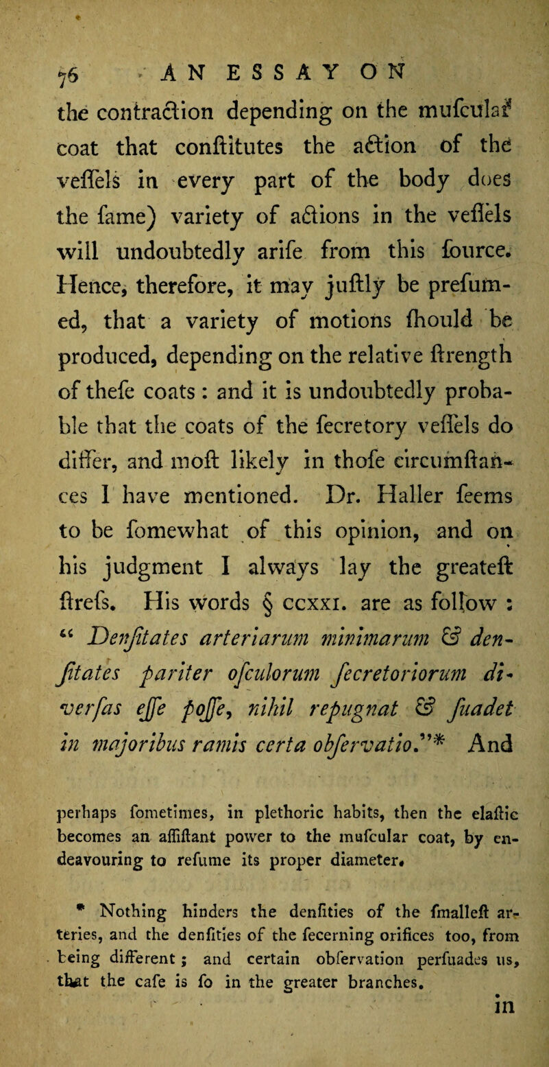 ♦ 76 •' AN ESSAY ON the contraction depending on the mufculai? coat that conftitutes the aftion of the veflels in every part of the body does the fame) variety of ariions in the veflels will undoubtedly arife from this fburce. Hence, therefore, it may juftly be prefum- ed, that a variety of motions fhould be produced, depending on the relative ftrength of thefe coats : and it is undoubtedly proba¬ ble that the coats of the fecretory veflels do differ, and moft likely in thofe circumftan- ces 1 have mentioned. Dr. Haller feems to be fomewhat of this opinion, and on his judgment I always lay the greateft ftrefs. His words § ccxxi. are as follow : “ Denfitates arteriarum minimarum & den- Jitates pariter ofculorum fecretoriorum di- verfas ejfe pojje, nihil repugnat & fuadet in major thus ramis cert a obfervatioAnd perhaps fometimes, in plethoric habits, then the elafiic becomes an affiftant power to the mufcular coat, by en¬ deavouring to refume its proper diameter* * Nothing hinders the denfities of the fmalleft ar¬ teries, and the denfities of the fecerning orifices too, from being different; and certain obfervation perfuades us, th^t the cafe is fo in the greater branches.