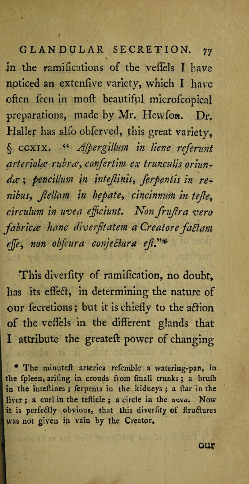 % in the ramifications of the veflels I have npticed an extenfive variety, which I have often feen in moft beautiful microfcopical preparations, made by Mr. Hewfon. Dr. Haller has alfo obferved, this great variety, § ccxix. “ AfpergiUum in liene referunt arterial# rubr#> confertim ex trunculis oriun- d# ; pencilluni in intejlinis, ferpentis in re- nibus, Jlellqm in he pate, cincinnum in tejle, circulum in uvea efficiunt. Non frujlra vero fabric# hanc diverfitatem a Creatore fadiam e][e9 non obfcura conjeBura ef”* This diverfity of ramification, no doubt, has its efleft, in determining the nature of our fecretions; but it is chiefly to the aftion of the veflels in the different glands that I attribute the greateft power of changing * The minuteft arteries referable a watering-pan, in the fpleen, ariling in crouds fiom fmall trunks; a brufh in the inteftines; ferpents in the kidneys ; a ftar in the liver ; a curl in the tefticle ; a circle in the awa, Now* it is perfectly obvious, that this diverfity of ftru&ures I was not given in vain by the Creator. our